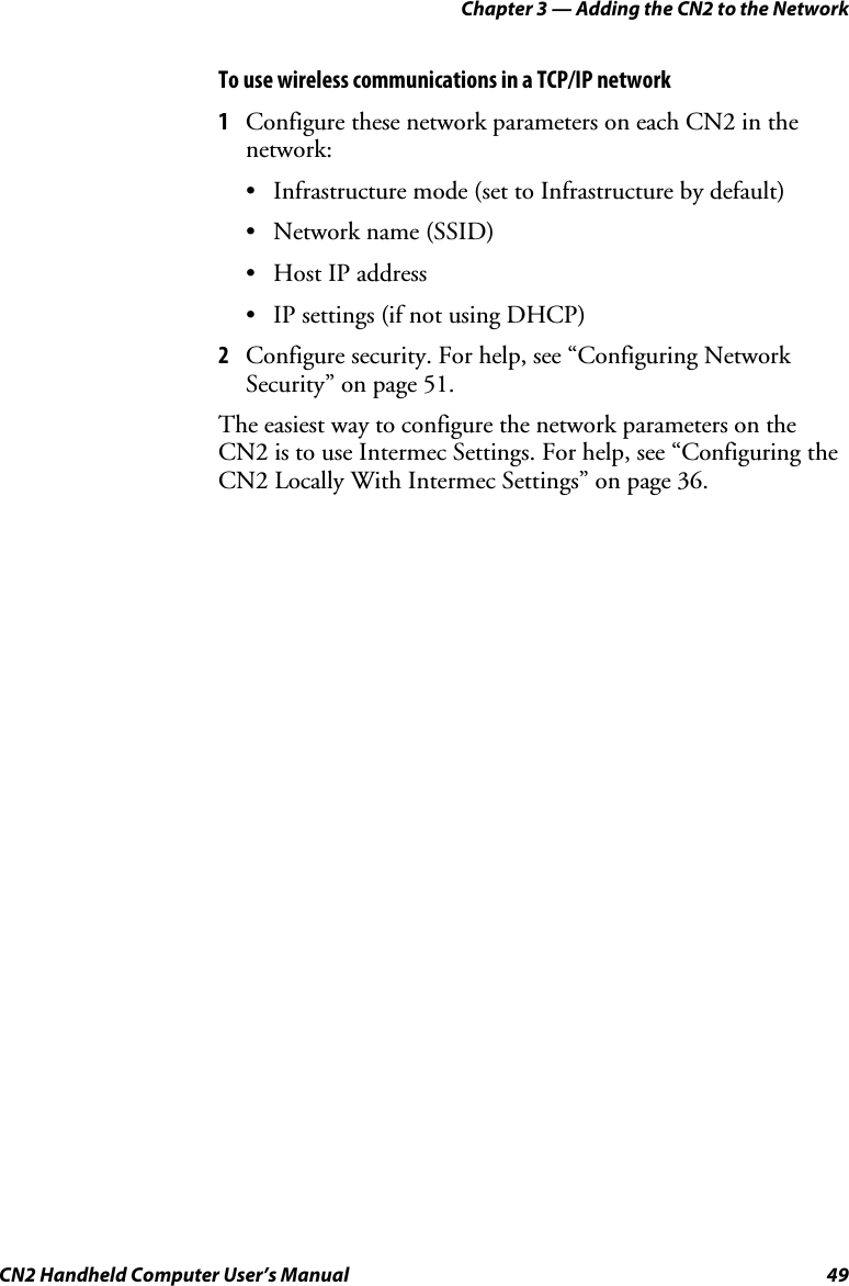 Chapter 3 — Adding the CN2 to the Network CN2 Handheld Computer User’s Manual  49 To use wireless communications in a TCP/IP network 1 Configure these network parameters on each CN2 in the network: • Infrastructure mode (set to Infrastructure by default) • Network name (SSID) • Host IP address • IP settings (if not using DHCP) 2 Configure security. For help, see “Configuring Network Security” on page 51. The easiest way to configure the network parameters on the CN2 is to use Intermec Settings. For help, see “Configuring the CN2 Locally With Intermec Settings” on page 36. 