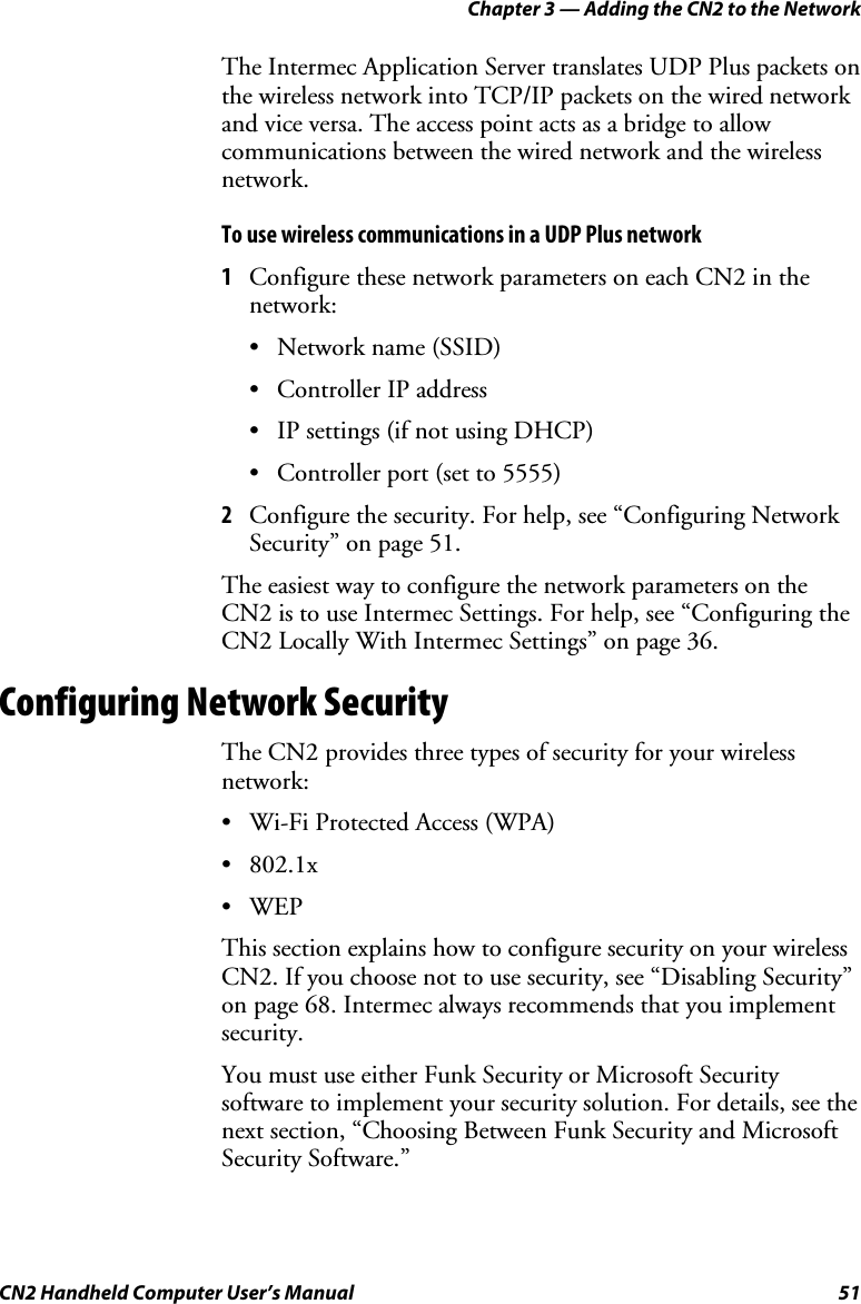 Chapter 3 — Adding the CN2 to the Network CN2 Handheld Computer User’s Manual  51 The Intermec Application Server translates UDP Plus packets on the wireless network into TCP/IP packets on the wired network and vice versa. The access point acts as a bridge to allow communications between the wired network and the wireless network. To use wireless communications in a UDP Plus network 1 Configure these network parameters on each CN2 in the network: • Network name (SSID) • Controller IP address • IP settings (if not using DHCP) • Controller port (set to 5555) 2 Configure the security. For help, see “Configuring Network Security” on page 51. The easiest way to configure the network parameters on the CN2 is to use Intermec Settings. For help, see “Configuring the CN2 Locally With Intermec Settings” on page 36. Configuring Network Security The CN2 provides three types of security for your wireless network: • Wi-Fi Protected Access (WPA) • 802.1x • WEP This section explains how to configure security on your wireless CN2. If you choose not to use security, see “Disabling Security” on page 68. Intermec always recommends that you implement security. You must use either Funk Security or Microsoft Security software to implement your security solution. For details, see the next section, “Choosing Between Funk Security and Microsoft Security Software.” 