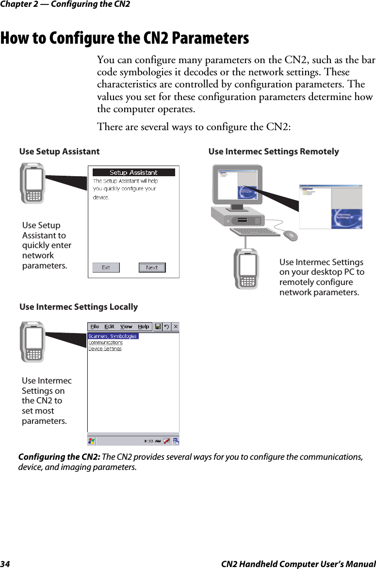 Chapter 2 — Configuring the CN2 34  CN2 Handheld Computer User’s Manual How to Configure the CN2 Parameters You can configure many parameters on the CN2, such as the bar code symbologies it decodes or the network settings. These characteristics are controlled by configuration parameters. The values you set for these configuration parameters determine how the computer operates.  There are several ways to configure the CN2:  Use Setup Assistant  Use Intermec Settings Locally                    Use Intermec Settings on  the CN2 to set most  parameters.Use Setup Assistant to quickly enternetworkparameters.Use Intermec Settings RemotelyUse Intermec Settingson your desktop PC to remotely configurenetwork parameters. Configuring the CN2: The CN2 provides several ways for you to configure the communications, device, and imaging parameters. 