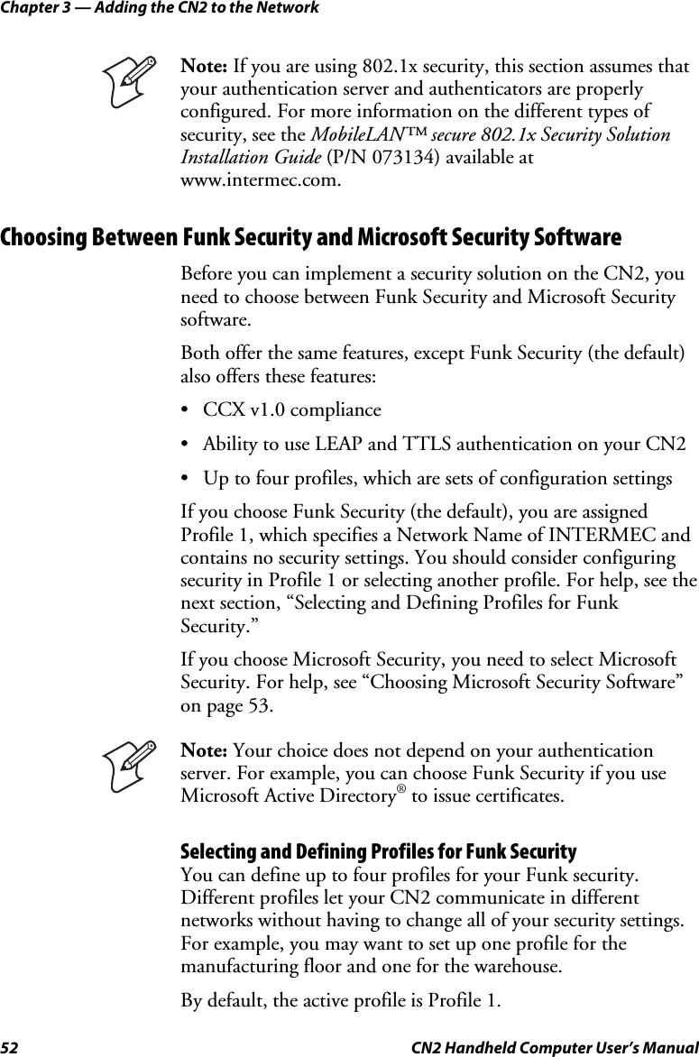 Chapter 3 — Adding the CN2 to the Network 52  CN2 Handheld Computer User’s Manual  Note: If you are using 802.1x security, this section assumes that your authentication server and authenticators are properly configured. For more information on the different types of security, see the MobileLAN™ secure 802.1x Security Solution Installation Guide (P/N 073134) available at www.intermec.com.  Choosing Between Funk Security and Microsoft Security Software Before you can implement a security solution on the CN2, you need to choose between Funk Security and Microsoft Security software.  Both offer the same features, except Funk Security (the default) also offers these features:   • CCX v1.0 compliance • Ability to use LEAP and TTLS authentication on your CN2 • Up to four profiles, which are sets of configuration settings If you choose Funk Security (the default), you are assigned Profile 1, which specifies a Network Name of INTERMEC and contains no security settings. You should consider configuring security in Profile 1 or selecting another profile. For help, see the next section, “Selecting and Defining Profiles for Funk Security.” If you choose Microsoft Security, you need to select Microsoft Security. For help, see “Choosing Microsoft Security Software” on page 53.  Note: Your choice does not depend on your authentication server. For example, you can choose Funk Security if you use Microsoft Active Directory® to issue certificates. Selecting and Defining Profiles for Funk Security You can define up to four profiles for your Funk security. Different profiles let your CN2 communicate in different networks without having to change all of your security settings. For example, you may want to set up one profile for the manufacturing floor and one for the warehouse.   By default, the active profile is Profile 1. 