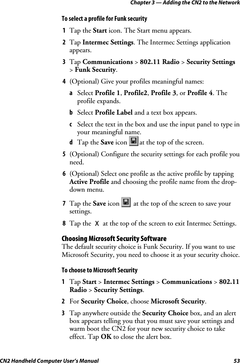 Chapter 3 — Adding the CN2 to the Network CN2 Handheld Computer User’s Manual  53 To select a profile for Funk security 1 Tap the Start icon. The Start menu appears.  2 Tap Intermec Settings. The Intermec Settings application appears. 3 Tap Communications &gt; 802.11 Radio &gt; Security Settings &gt; Funk Security. 4 (Optional) Give your profiles meaningful names: a Select Profile 1, Profile2, Profile 3, or Profile 4. The profile expands. b Select Profile Label and a text box appears. c Select the text in the box and use the input panel to type in your meaningful name. d Tap the Save icon  at the top of the screen. 5 (Optional) Configure the security settings for each profile you need. 6 (Optional) Select one profile as the active profile by tapping Active Profile and choosing the profile name from the drop-down menu. 7 Tap the Save icon   at the top of the screen to save your settings. 8 Tap the X at the top of the screen to exit Intermec Settings. Choosing Microsoft Security Software The default security choice is Funk Security. If you want to use Microsoft Security, you need to choose it as your security choice. To choose to Microsoft Security 1 Tap Start &gt; Intermec Settings &gt; Communications &gt; 802.11 Radio &gt; Security Settings. 2 For Security Choice, choose Microsoft Security.  3 Tap anywhere outside the Security Choice box, and an alert box appears telling you that you must save your settings and warm boot the CN2 for your new security choice to take effect. Tap OK to close the alert box. 