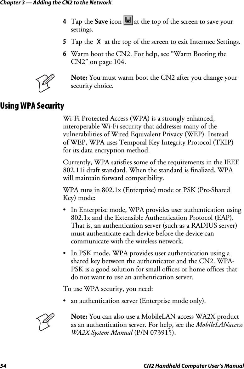 Chapter 3 — Adding the CN2 to the Network 54  CN2 Handheld Computer User’s Manual 4 Tap the Save icon  at the top of the screen to save your settings. 5 Tap the X at the top of the screen to exit Intermec Settings. 6 Warm boot the CN2. For help, see “Warm Booting the CN2” on page 104.  Note: You must warm boot the CN2 after you change your security choice. Using WPA Security Wi-Fi Protected Access (WPA) is a strongly enhanced, interoperable Wi-Fi security that addresses many of the vulnerabilities of Wired Equivalent Privacy (WEP). Instead  of WEP, WPA uses Temporal Key Integrity Protocol (TKIP)  for its data encryption method.  Currently, WPA satisfies some of the requirements in the IEEE 802.11i draft standard. When the standard is finalized, WPA will maintain forward compatibility.  WPA runs in 802.1x (Enterprise) mode or PSK (Pre-Shared Key) mode: • In Enterprise mode, WPA provides user authentication using 802.1x and the Extensible Authentication Protocol (EAP). That is, an authentication server (such as a RADIUS server) must authenticate each device before the device can communicate with the wireless network. • In PSK mode, WPA provides user authentication using a shared key between the authenticator and the CN2. WPA-PSK is a good solution for small offices or home offices that do not want to use an authentication server. To use WPA security, you need: • an authentication server (Enterprise mode only).  Note: You can also use a MobileLAN access WA2X product as an authentication server. For help, see the MobileLANaccess WA2X System Manual (P/N 073915).  