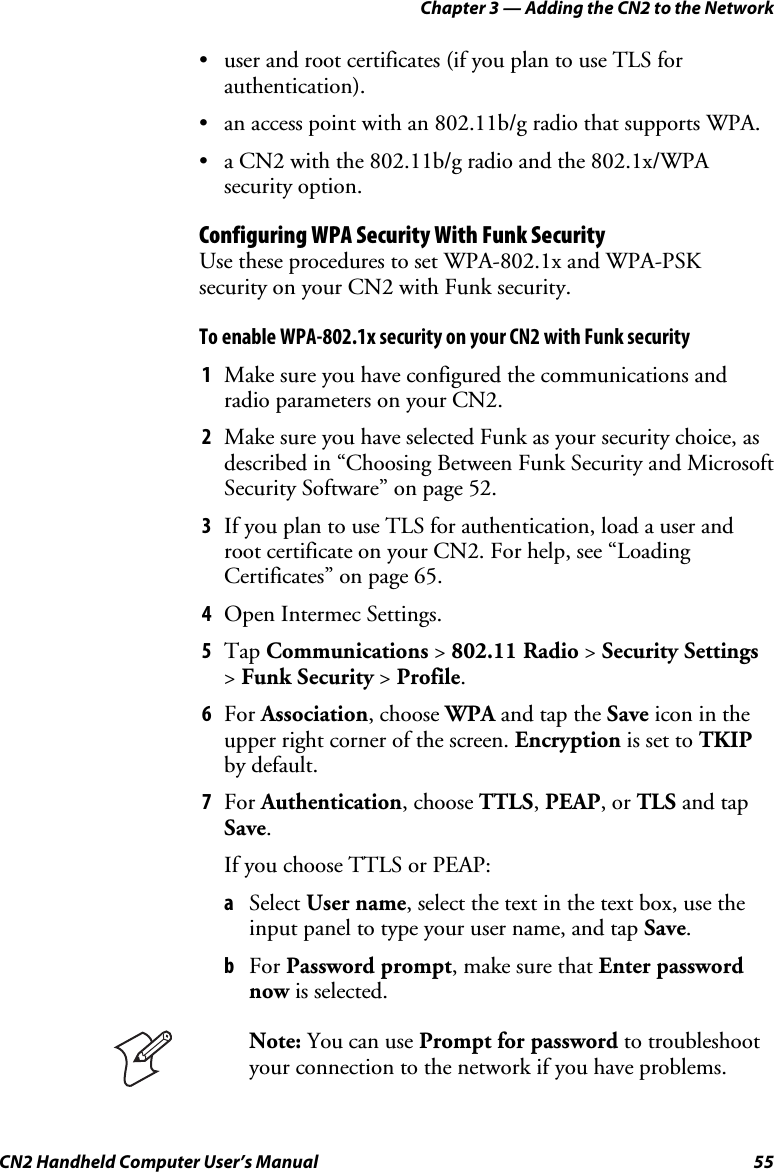 Chapter 3 — Adding the CN2 to the Network CN2 Handheld Computer User’s Manual  55 • user and root certificates (if you plan to use TLS for authentication). • an access point with an 802.11b/g radio that supports WPA. • a CN2 with the 802.11b/g radio and the 802.1x/WPA security option. Configuring WPA Security With Funk Security Use these procedures to set WPA-802.1x and WPA-PSK security on your CN2 with Funk security. To enable WPA-802.1x security on your CN2 with Funk security 1 Make sure you have configured the communications and radio parameters on your CN2. 2 Make sure you have selected Funk as your security choice, as described in “Choosing Between Funk Security and Microsoft Security Software” on page 52. 3 If you plan to use TLS for authentication, load a user and root certificate on your CN2. For help, see “Loading Certificates” on page 65. 4 Open Intermec Settings. 5 Tap Communications &gt; 802.11 Radio &gt; Security Settings &gt; Funk Security &gt; Profile. 6 For Association, choose WPA and tap the Save icon in the upper right corner of the screen. Encryption is set to TKIP by default. 7 For Authentication, choose TTLS, PEAP, or TLS and tap Save. If you choose TTLS or PEAP: a Select User name, select the text in the text box, use the input panel to type your user name, and tap Save. b For Password prompt, make sure that Enter password now is selected.  Note: You can use Prompt for password to troubleshoot your connection to the network if you have problems. 