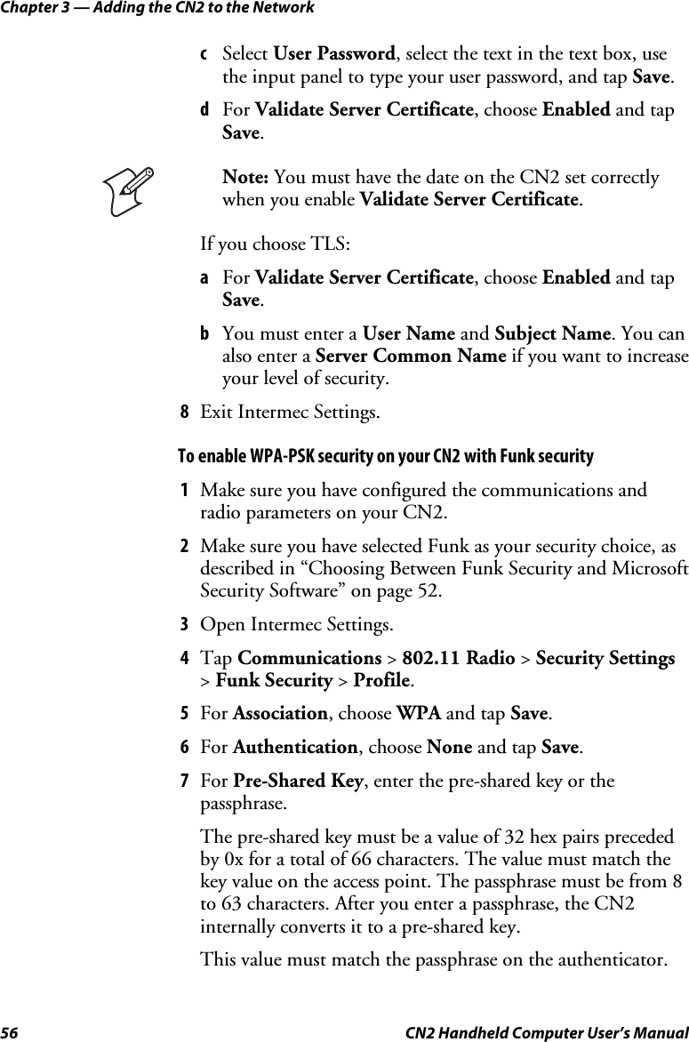 Chapter 3 — Adding the CN2 to the Network 56  CN2 Handheld Computer User’s Manual c Select User Password, select the text in the text box, use the input panel to type your user password, and tap Save. d For Validate Server Certificate, choose Enabled and tap Save.  Note: You must have the date on the CN2 set correctly when you enable Validate Server Certificate. If you choose TLS: a For Validate Server Certificate, choose Enabled and tap Save. b You must enter a User Name and Subject Name. You can also enter a Server Common Name if you want to increase your level of security. 8 Exit Intermec Settings. To enable WPA-PSK security on your CN2 with Funk security 1 Make sure you have configured the communications and radio parameters on your CN2. 2 Make sure you have selected Funk as your security choice, as described in “Choosing Between Funk Security and Microsoft Security Software” on page 52. 3 Open Intermec Settings. 4 Tap Communications &gt; 802.11 Radio &gt; Security Settings &gt; Funk Security &gt; Profile. 5 For Association, choose WPA and tap Save. 6 For Authentication, choose None and tap Save. 7 For Pre-Shared Key, enter the pre-shared key or the passphrase. The pre-shared key must be a value of 32 hex pairs preceded by 0x for a total of 66 characters. The value must match the key value on the access point. The passphrase must be from 8 to 63 characters. After you enter a passphrase, the CN2 internally converts it to a pre-shared key. This value must match the passphrase on the authenticator. 