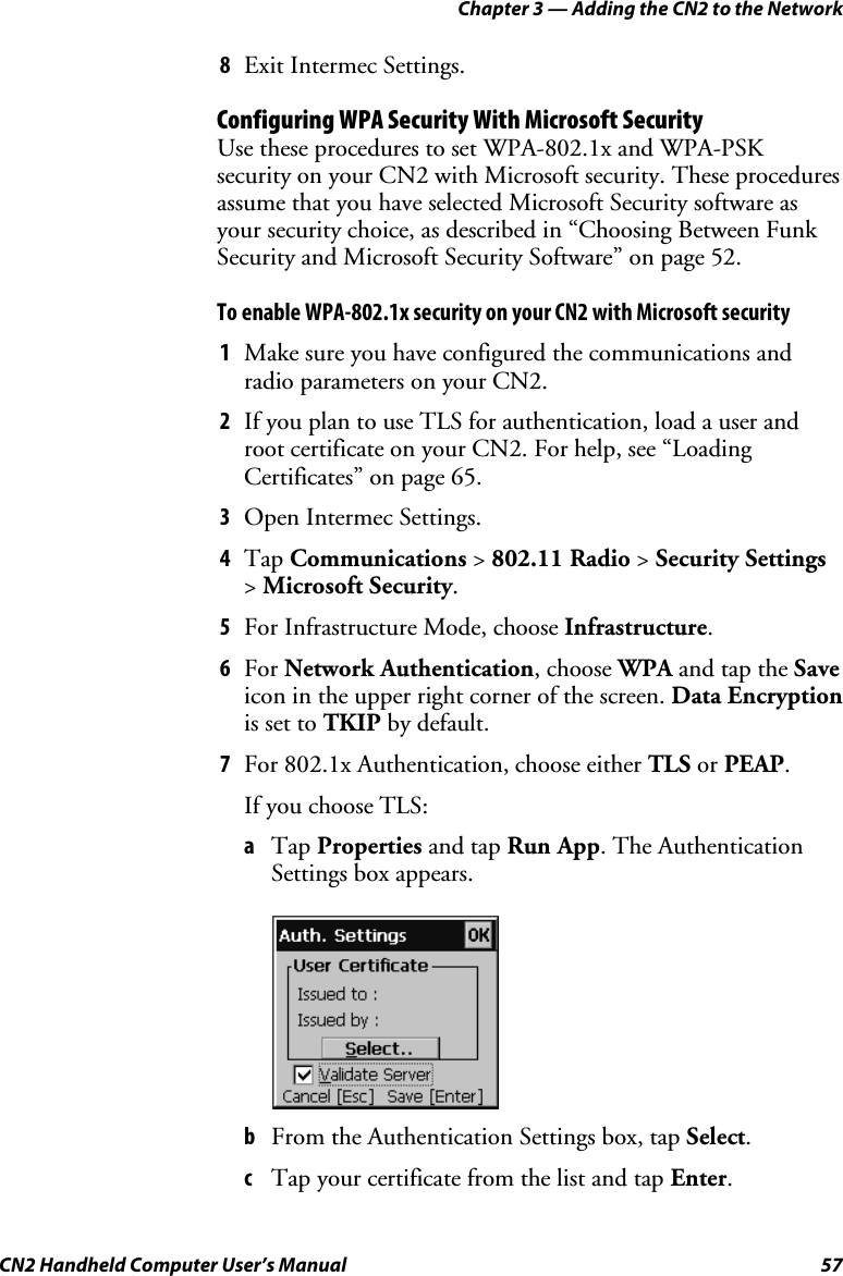 Chapter 3 — Adding the CN2 to the Network CN2 Handheld Computer User’s Manual  57 8 Exit Intermec Settings. Configuring WPA Security With Microsoft Security Use these procedures to set WPA-802.1x and WPA-PSK security on your CN2 with Microsoft security. These procedures assume that you have selected Microsoft Security software as your security choice, as described in “Choosing Between Funk Security and Microsoft Security Software” on page 52. To enable WPA-802.1x security on your CN2 with Microsoft security 1 Make sure you have configured the communications and radio parameters on your CN2. 2 If you plan to use TLS for authentication, load a user and root certificate on your CN2. For help, see “Loading Certificates” on page 65. 3 Open Intermec Settings. 4 Tap Communications &gt; 802.11 Radio &gt; Security Settings &gt; Microsoft Security. 5 For Infrastructure Mode, choose Infrastructure. 6 For Network Authentication, choose WPA and tap the Save icon in the upper right corner of the screen. Data Encryption is set to TKIP by default. 7 For 802.1x Authentication, choose either TLS or PEAP. If you choose TLS: a Tap Properties and tap Run App. The Authentication Settings box appears.      b From the Authentication Settings box, tap Select. c Tap your certificate from the list and tap Enter. 