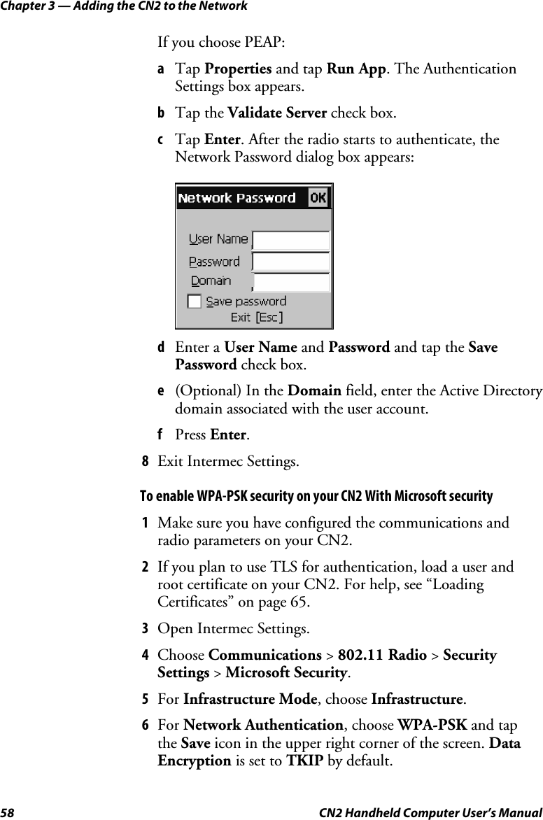 Chapter 3 — Adding the CN2 to the Network 58  CN2 Handheld Computer User’s Manual If you choose PEAP: a Tap Properties and tap Run App. The Authentication Settings box appears. b Tap the Validate Server check box. c Tap Enter. After the radio starts to authenticate, the Network Password dialog box appears:     d Enter a User Name and Password and tap the Save Password check box. e (Optional) In the Domain field, enter the Active Directory domain associated with the user account. f Press Enter. 8 Exit Intermec Settings. To enable WPA-PSK security on your CN2 With Microsoft security 1 Make sure you have configured the communications and radio parameters on your CN2.  2 If you plan to use TLS for authentication, load a user and root certificate on your CN2. For help, see “Loading Certificates” on page 65. 3 Open Intermec Settings. 4 Choose Communications &gt; 802.11 Radio &gt; Security Settings &gt; Microsoft Security. 5 For Infrastructure Mode, choose Infrastructure. 6 For Network Authentication, choose WPA-PSK and tap  the Save icon in the upper right corner of the screen. Data Encryption is set to TKIP by default. 