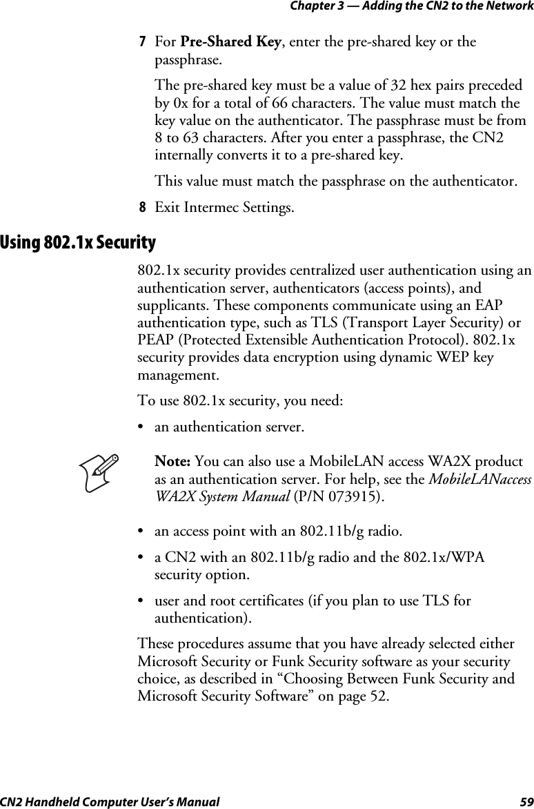 Chapter 3 — Adding the CN2 to the Network CN2 Handheld Computer User’s Manual  59 7 For Pre-Shared Key, enter the pre-shared key or the passphrase. The pre-shared key must be a value of 32 hex pairs preceded by 0x for a total of 66 characters. The value must match the key value on the authenticator. The passphrase must be from 8 to 63 characters. After you enter a passphrase, the CN2 internally converts it to a pre-shared key. This value must match the passphrase on the authenticator. 8 Exit Intermec Settings. Using 802.1x Security 802.1x security provides centralized user authentication using an authentication server, authenticators (access points), and supplicants. These components communicate using an EAP authentication type, such as TLS (Transport Layer Security) or PEAP (Protected Extensible Authentication Protocol). 802.1x security provides data encryption using dynamic WEP key management. To use 802.1x security, you need: • an authentication server.   Note: You can also use a MobileLAN access WA2X product as an authentication server. For help, see the MobileLANaccess WA2X System Manual (P/N 073915).  • an access point with an 802.11b/g radio. • a CN2 with an 802.11b/g radio and the 802.1x/WPA security option. • user and root certificates (if you plan to use TLS for authentication). These procedures assume that you have already selected either Microsoft Security or Funk Security software as your security choice, as described in “Choosing Between Funk Security and Microsoft Security Software” on page 52. 