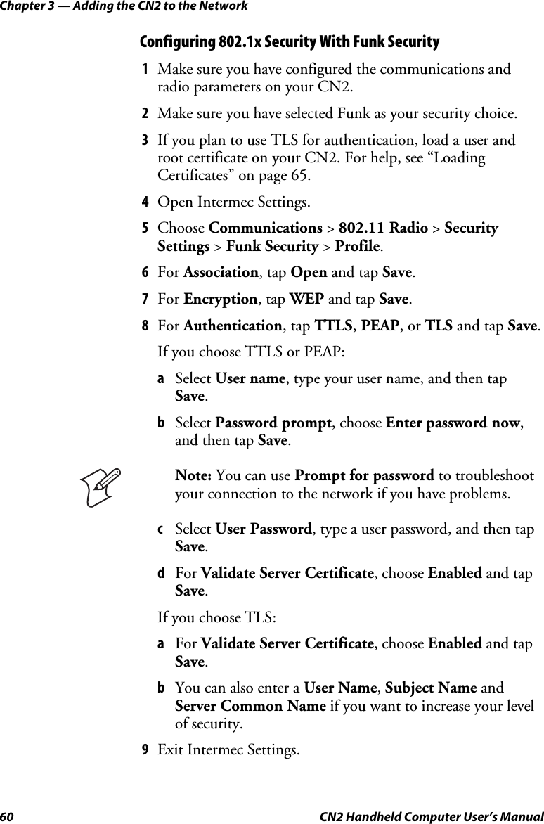 Chapter 3 — Adding the CN2 to the Network 60  CN2 Handheld Computer User’s Manual Configuring 802.1x Security With Funk Security 1 Make sure you have configured the communications and radio parameters on your CN2. 2 Make sure you have selected Funk as your security choice. 3 If you plan to use TLS for authentication, load a user and root certificate on your CN2. For help, see “Loading Certificates” on page 65. 4 Open Intermec Settings. 5 Choose Communications &gt; 802.11 Radio &gt; Security Settings &gt; Funk Security &gt; Profile. 6 For Association, tap Open and tap Save. 7 For Encryption, tap WEP and tap Save. 8 For Authentication, tap TTLS, PEAP, or TLS and tap Save. If you choose TTLS or PEAP: a Select User name, type your user name, and then tap Save. b Select Password prompt, choose Enter password now, and then tap Save.  Note: You can use Prompt for password to troubleshoot your connection to the network if you have problems. c Select User Password, type a user password, and then tap Save. d For Validate Server Certificate, choose Enabled and tap Save. If you choose TLS: a For Validate Server Certificate, choose Enabled and tap Save.  b You can also enter a User Name, Subject Name and Server Common Name if you want to increase your level of security. 9 Exit Intermec Settings. 