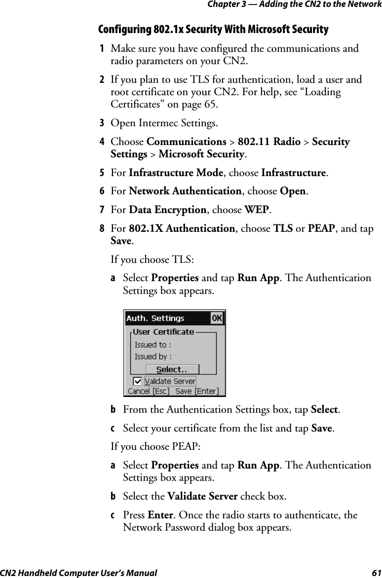 Chapter 3 — Adding the CN2 to the Network CN2 Handheld Computer User’s Manual  61 Configuring 802.1x Security With Microsoft Security 1 Make sure you have configured the communications and radio parameters on your CN2.  2 If you plan to use TLS for authentication, load a user and root certificate on your CN2. For help, see “Loading Certificates” on page 65. 3 Open Intermec Settings. 4 Choose Communications &gt; 802.11 Radio &gt; Security Settings &gt; Microsoft Security. 5 For Infrastructure Mode, choose Infrastructure. 6 For Network Authentication, choose Open. 7 For Data Encryption, choose WEP. 8 For 802.1X Authentication, choose TLS or PEAP, and tap Save. If you choose TLS: a Select Properties and tap Run App. The Authentication Settings box appears.      b From the Authentication Settings box, tap Select. c Select your certificate from the list and tap Save. If you choose PEAP: a Select Properties and tap Run App. The Authentication Settings box appears. b Select the Validate Server check box. c Press Enter. Once the radio starts to authenticate, the Network Password dialog box appears. 