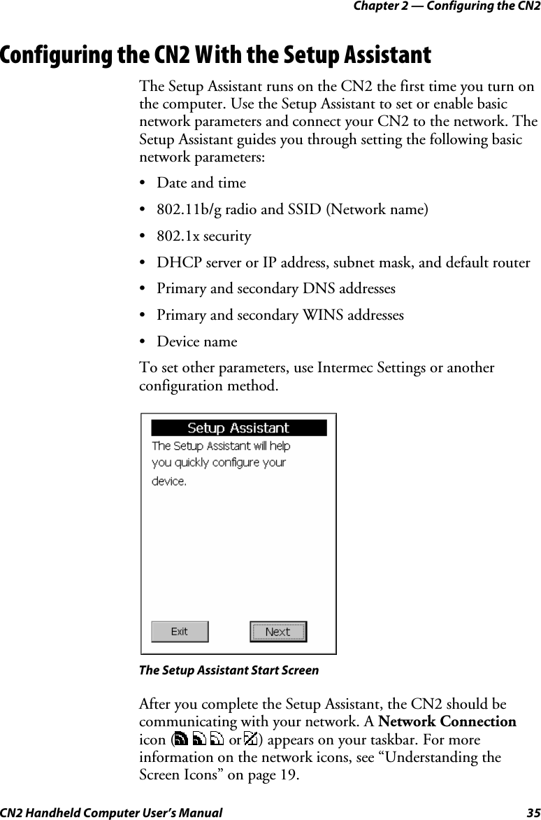 Chapter 2 — Configuring the CN2 CN2 Handheld Computer User’s Manual  35 Configuring the CN2 With the Setup Assistant The Setup Assistant runs on the CN2 the first time you turn on the computer. Use the Setup Assistant to set or enable basic network parameters and connect your CN2 to the network. The Setup Assistant guides you through setting the following basic network parameters:  • Date and time • 802.11b/g radio and SSID (Network name) • 802.1x security • DHCP server or IP address, subnet mask, and default router • Primary and secondary DNS addresses • Primary and secondary WINS addresses • Device name To set other parameters, use Intermec Settings or another configuration method.    The Setup Assistant Start Screen After you complete the Setup Assistant, the CN2 should be communicating with your network. A Network Connection icon (      or  ) appears on your taskbar. For more information on the network icons, see “Understanding the Screen Icons” on page 19. 