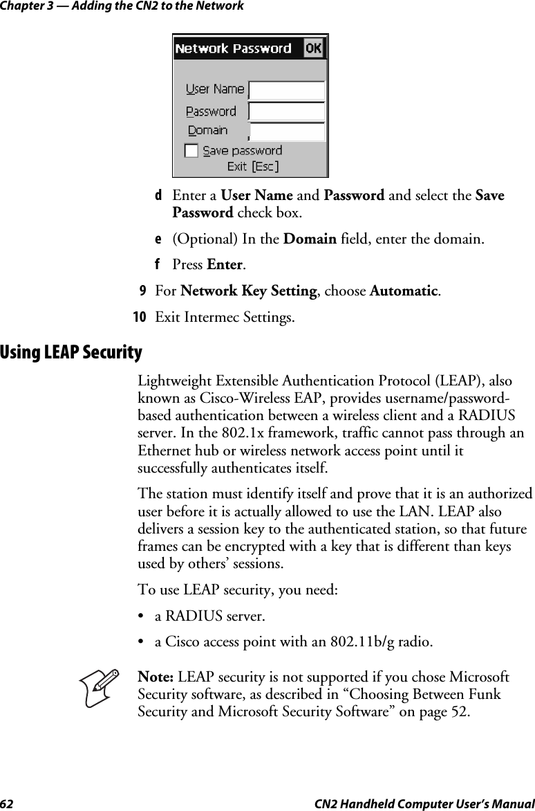 Chapter 3 — Adding the CN2 to the Network 62  CN2 Handheld Computer User’s Manual     d Enter a User Name and Password and select the Save Password check box. e (Optional) In the Domain field, enter the domain. f Press Enter.  9 For Network Key Setting, choose Automatic. 10 Exit Intermec Settings. Using LEAP Security Lightweight Extensible Authentication Protocol (LEAP), also known as Cisco-Wireless EAP, provides username/password-based authentication between a wireless client and a RADIUS server. In the 802.1x framework, traffic cannot pass through an Ethernet hub or wireless network access point until it successfully authenticates itself.  The station must identify itself and prove that it is an authorized user before it is actually allowed to use the LAN. LEAP also delivers a session key to the authenticated station, so that future frames can be encrypted with a key that is different than keys used by others’ sessions. To use LEAP security, you need: • a RADIUS server. • a Cisco access point with an 802.11b/g radio.  Note: LEAP security is not supported if you chose Microsoft Security software, as described in “Choosing Between Funk Security and Microsoft Security Software” on page 52.  