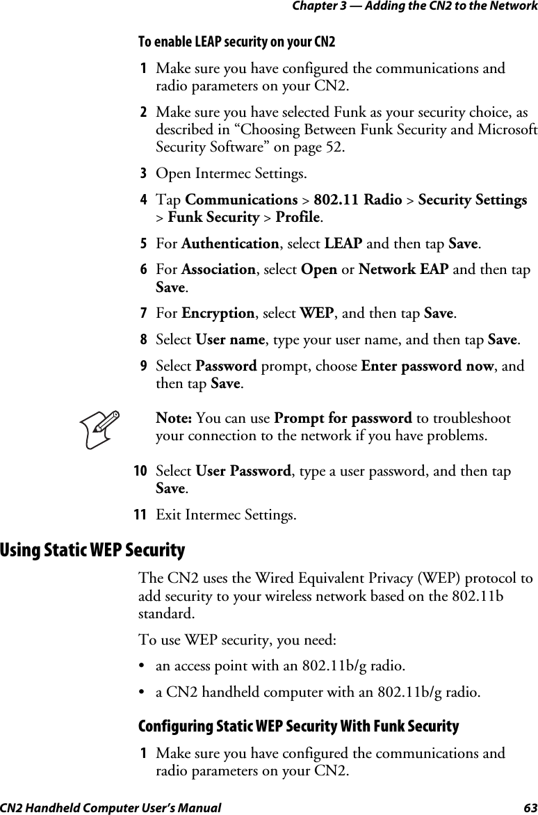 Chapter 3 — Adding the CN2 to the Network CN2 Handheld Computer User’s Manual  63 To enable LEAP security on your CN2  1 Make sure you have configured the communications and radio parameters on your CN2. 2 Make sure you have selected Funk as your security choice, as described in “Choosing Between Funk Security and Microsoft Security Software” on page 52. 3 Open Intermec Settings. 4 Tap Communications &gt; 802.11 Radio &gt; Security Settings &gt; Funk Security &gt; Profile. 5 For Authentication, select LEAP and then tap Save. 6 For Association, select Open or Network EAP and then tap Save. 7 For Encryption, select WEP, and then tap Save. 8 Select User name, type your user name, and then tap Save. 9 Select Password prompt, choose Enter password now, and then tap Save.  Note: You can use Prompt for password to troubleshoot your connection to the network if you have problems. 10 Select User Password, type a user password, and then tap Save. 11 Exit Intermec Settings. Using Static WEP Security The CN2 uses the Wired Equivalent Privacy (WEP) protocol to add security to your wireless network based on the 802.11b standard. To use WEP security, you need: • an access point with an 802.11b/g radio. • a CN2 handheld computer with an 802.11b/g radio. Configuring Static WEP Security With Funk Security 1 Make sure you have configured the communications and radio parameters on your CN2. 