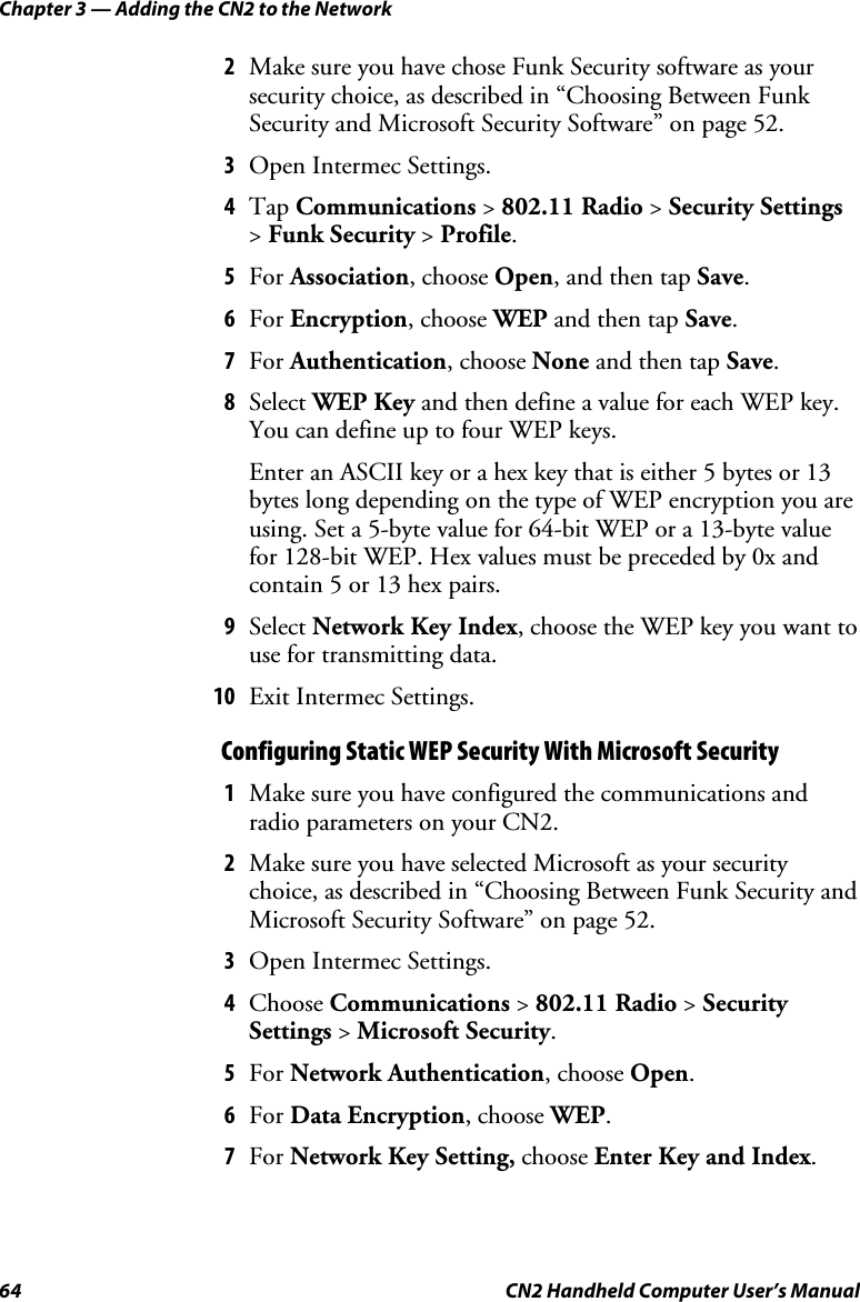 Chapter 3 — Adding the CN2 to the Network 64  CN2 Handheld Computer User’s Manual 2 Make sure you have chose Funk Security software as your security choice, as described in “Choosing Between Funk Security and Microsoft Security Software” on page 52. 3 Open Intermec Settings. 4 Tap Communications &gt; 802.11 Radio &gt; Security Settings &gt; Funk Security &gt; Profile. 5 For Association, choose Open, and then tap Save. 6 For Encryption, choose WEP and then tap Save. 7 For Authentication, choose None and then tap Save. 8 Select WEP Key and then define a value for each WEP key. You can define up to four WEP keys. Enter an ASCII key or a hex key that is either 5 bytes or 13 bytes long depending on the type of WEP encryption you are using. Set a 5-byte value for 64-bit WEP or a 13-byte value for 128-bit WEP. Hex values must be preceded by 0x and contain 5 or 13 hex pairs. 9 Select Network Key Index, choose the WEP key you want to use for transmitting data. 10 Exit Intermec Settings. Configuring Static WEP Security With Microsoft Security 1 Make sure you have configured the communications and radio parameters on your CN2.  2 Make sure you have selected Microsoft as your security choice, as described in “Choosing Between Funk Security and Microsoft Security Software” on page 52. 3 Open Intermec Settings. 4 Choose Communications &gt; 802.11 Radio &gt; Security Settings &gt; Microsoft Security. 5 For Network Authentication, choose Open. 6 For Data Encryption, choose WEP. 7 For Network Key Setting, choose Enter Key and Index. 