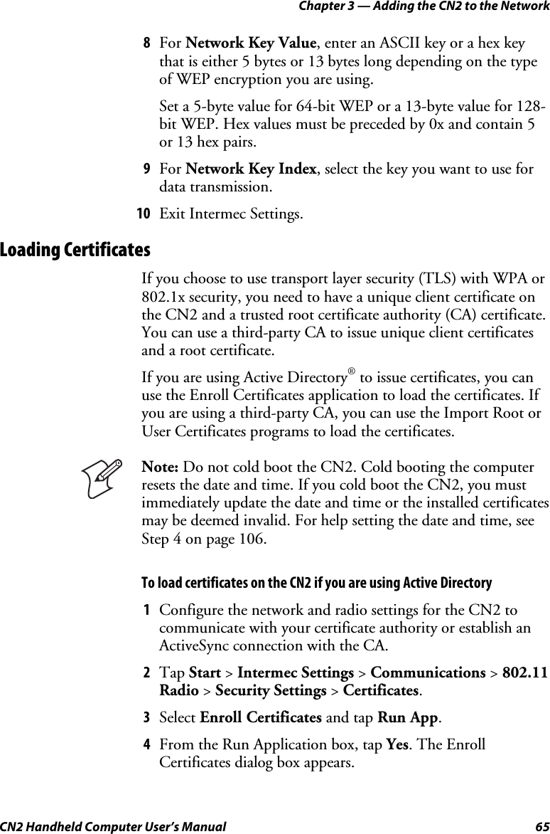 Chapter 3 — Adding the CN2 to the Network CN2 Handheld Computer User’s Manual  65 8 For Network Key Value, enter an ASCII key or a hex key that is either 5 bytes or 13 bytes long depending on the type of WEP encryption you are using. Set a 5-byte value for 64-bit WEP or a 13-byte value for 128-bit WEP. Hex values must be preceded by 0x and contain 5 or 13 hex pairs. 9 For Network Key Index, select the key you want to use for data transmission. 10 Exit Intermec Settings. Loading Certificates If you choose to use transport layer security (TLS) with WPA or 802.1x security, you need to have a unique client certificate on the CN2 and a trusted root certificate authority (CA) certificate. You can use a third-party CA to issue unique client certificates and a root certificate.  If you are using Active Directory® to issue certificates, you can use the Enroll Certificates application to load the certificates. If you are using a third-party CA, you can use the Import Root or User Certificates programs to load the certificates.  Note: Do not cold boot the CN2. Cold booting the computer resets the date and time. If you cold boot the CN2, you must immediately update the date and time or the installed certificates may be deemed invalid. For help setting the date and time, see Step 4 on page 106. To load certificates on the CN2 if you are using Active Directory 1 Configure the network and radio settings for the CN2 to communicate with your certificate authority or establish an ActiveSync connection with the CA. 2 Tap Start &gt; Intermec Settings &gt; Communications &gt; 802.11 Radio &gt; Security Settings &gt; Certificates. 3 Select Enroll Certificates and tap Run App. 4 From the Run Application box, tap Yes. The Enroll Certificates dialog box appears. 