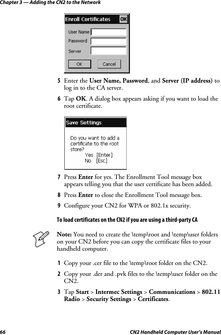 Chapter 3 — Adding the CN2 to the Network 66  CN2 Handheld Computer User’s Manual     5 Enter the User Name, Password, and Server (IP address) to log in to the CA server. 6 Tap OK. A dialog box appears asking if you want to load the root certificate.     7 Press Enter for yes. The Enrollment Tool message box appears telling you that the user certificate has been added. 8 Press Enter to close the Enrollment Tool message box. 9 Configure your CN2 for WPA or 802.1x security. To load certificates on the CN2 if you are using a third-party CA  Note: You need to create the \temp\root and \temp\user folders on your CN2 before you can copy the certificate files to your handheld computer. 1 Copy your .cer file to the \temp\root folder on the CN2. 2 Copy your .der and .pvk files to the \temp\user folder on the CN2. 3 Tap Start &gt; Intermec Settings &gt; Communications &gt; 802.11 Radio &gt; Security Settings &gt; Certificates. 