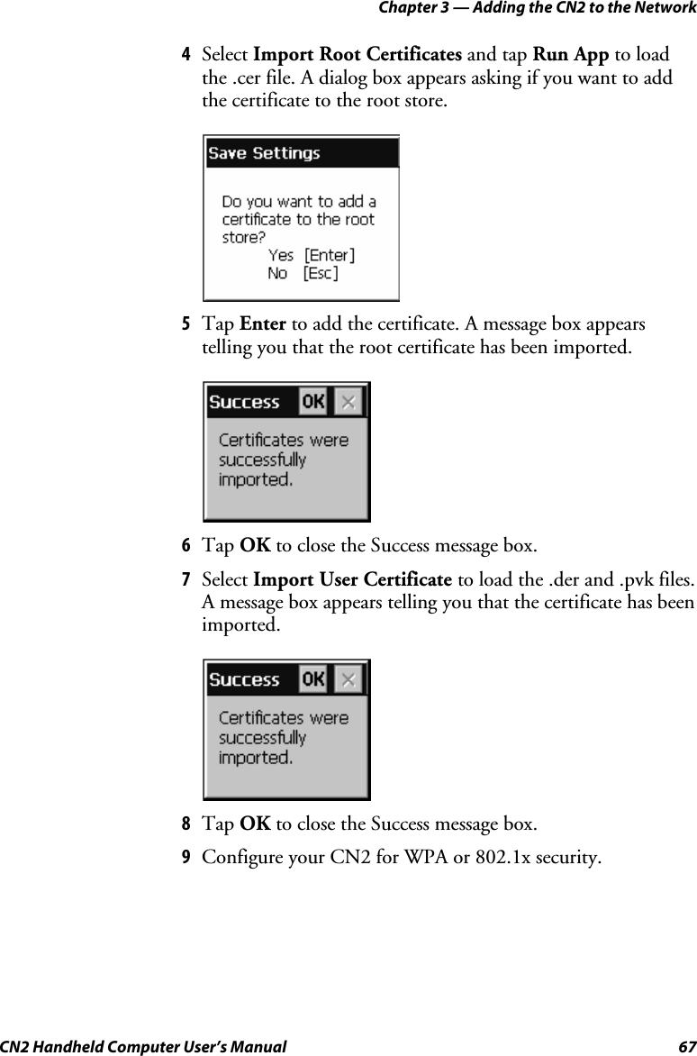 Chapter 3 — Adding the CN2 to the Network CN2 Handheld Computer User’s Manual  67 4 Select Import Root Certificates and tap Run App to load the .cer file. A dialog box appears asking if you want to add the certificate to the root store.     5 Tap Enter to add the certificate. A message box appears telling you that the root certificate has been imported.     6 Tap OK to close the Success message box. 7 Select Import User Certificate to load the .der and .pvk files. A message box appears telling you that the certificate has been imported.     8 Tap OK to close the Success message box.  9 Configure your CN2 for WPA or 802.1x security. 