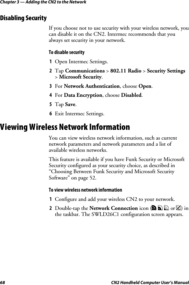Chapter 3 — Adding the CN2 to the Network 68  CN2 Handheld Computer User’s Manual Disabling Security If you choose not to use security with your wireless network, you can disable it on the CN2. Intermec recommends that you always set security in your network.  To disable security  1 Open Intermec Settings. 2 Tap Communications &gt; 802.11 Radio &gt; Security Settings &gt; Microsoft Security. 3 For Network Authentication, choose Open. 4 For Data Encryption, choose Disabled. 5 Tap Save. 6 Exit Intermec Settings. Viewing Wireless Network Information You can view wireless network information, such as current network parameters and network parameters and a list of available wireless networks.  This feature is available if you have Funk Security or Microsoft Security configured as your security choice, as described in “Choosing Between Funk Security and Microsoft Security Software” on page 52. To view wireless network information 1 Configure and add your wireless CN2 to your network. 2 Double-tap the Network Connection icon (    or  ) in the taskbar. The SWLD26C1 configuration screen appears.  