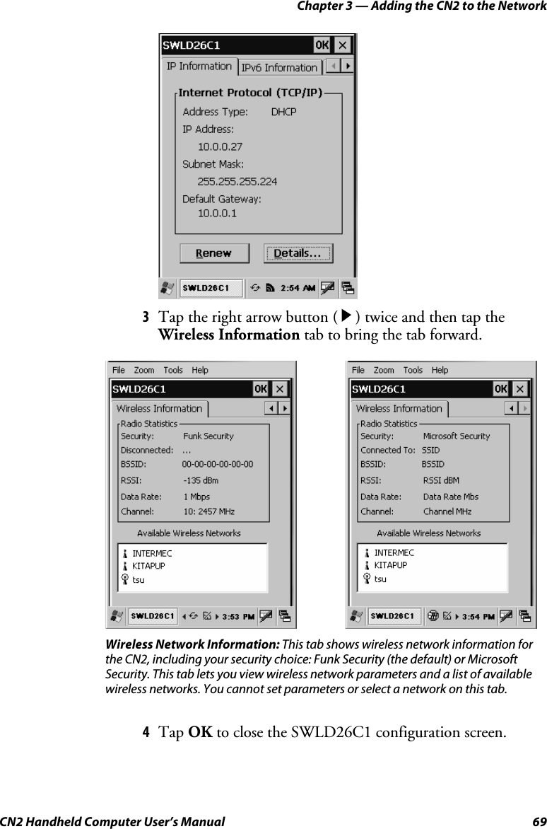 Chapter 3 — Adding the CN2 to the Network CN2 Handheld Computer User’s Manual  69     3 Tap the right arrow button ( R ) twice and then tap the Wireless Information tab to bring the tab forward.                Wireless Network Information: This tab shows wireless network information for the CN2, including your security choice: Funk Security (the default) or Microsoft Security. This tab lets you view wireless network parameters and a list of available wireless networks. You cannot set parameters or select a network on this tab. 4 Tap OK to close the SWLD26C1 configuration screen. 