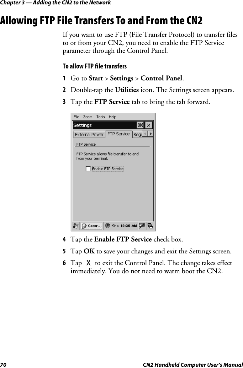 Chapter 3 — Adding the CN2 to the Network 70  CN2 Handheld Computer User’s Manual Allowing FTP File Transfers To and From the CN2 If you want to use FTP (File Transfer Protocol) to transfer files to or from your CN2, you need to enable the FTP Service parameter through the Control Panel.  To allow FTP file transfers 1 Go to Start &gt; Settings &gt; Control Panel. 2 Double-tap the Utilities icon. The Settings screen appears. 3 Tap the FTP Service tab to bring the tab forward.  4 Tap the Enable FTP Service check box.  5 Tap OK to save your changes and exit the Settings screen. 6 Tap X to exit the Control Panel. The change takes effect immediately. You do not need to warm boot the CN2. 