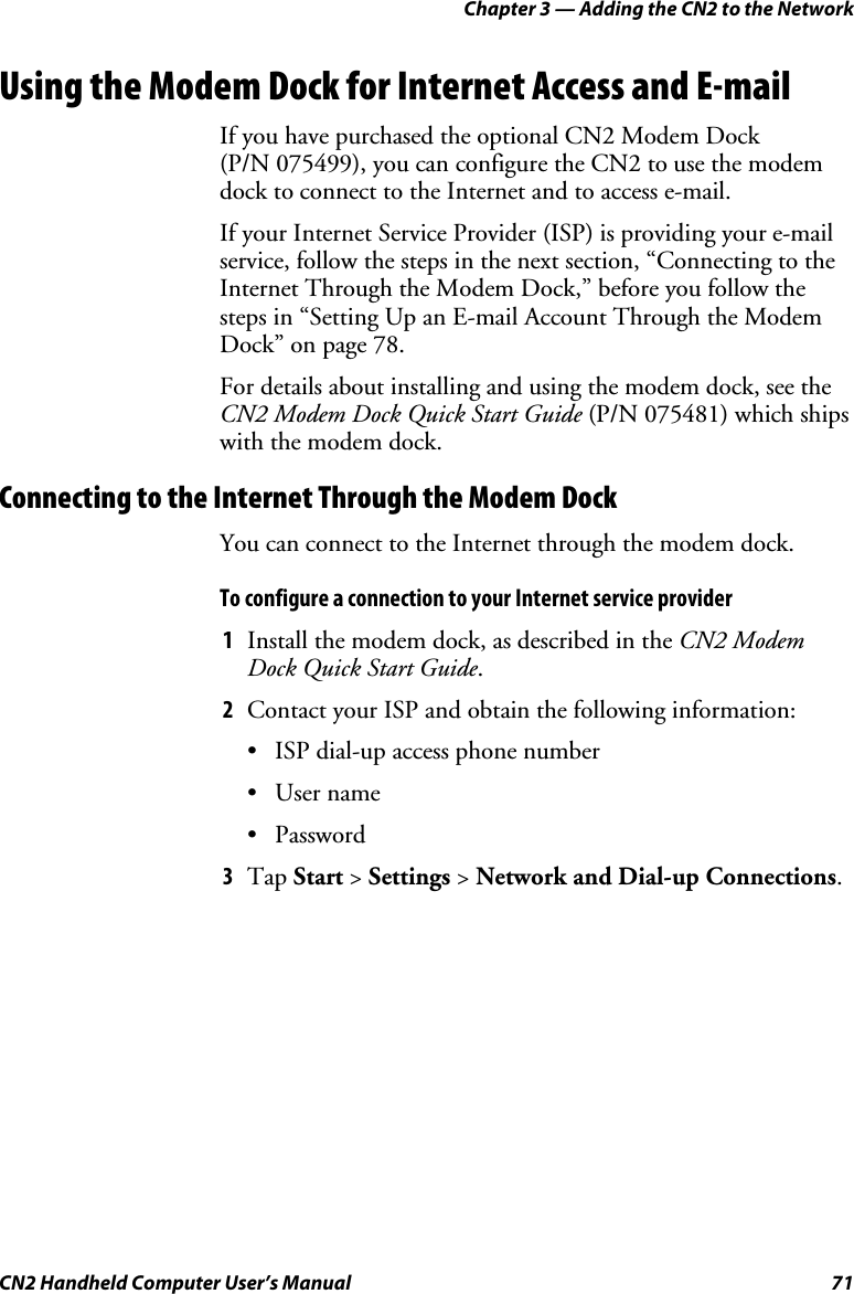 Chapter 3 — Adding the CN2 to the Network CN2 Handheld Computer User’s Manual  71 Using the Modem Dock for Internet Access and E-mail If you have purchased the optional CN2 Modem Dock  (P/N 075499), you can configure the CN2 to use the modem dock to connect to the Internet and to access e-mail.  If your Internet Service Provider (ISP) is providing your e-mail service, follow the steps in the next section, “Connecting to the Internet Through the Modem Dock,” before you follow the steps in “Setting Up an E-mail Account Through the Modem Dock” on page 78. For details about installing and using the modem dock, see the CN2 Modem Dock Quick Start Guide (P/N 075481) which ships with the modem dock.  Connecting to the Internet Through the Modem Dock You can connect to the Internet through the modem dock.  To configure a connection to your Internet service provider 1 Install the modem dock, as described in the CN2 Modem Dock Quick Start Guide. 2 Contact your ISP and obtain the following information: • ISP dial-up access phone number • User name • Password 3 Tap Start &gt; Settings &gt; Network and Dial-up Connections. 