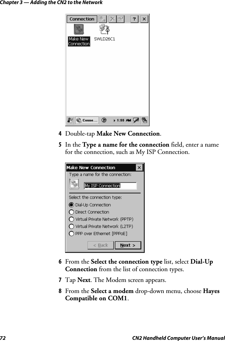 Chapter 3 — Adding the CN2 to the Network 72  CN2 Handheld Computer User’s Manual     4 Double-tap Make New Connection. 5 In the Type a name for the connection field, enter a name for the connection, such as My ISP Connection.     6 From the Select the connection type list, select Dial-Up Connection from the list of connection types. 7 Tap Next. The Modem screen appears. 8 From the Select a modem drop-down menu, choose Hayes Compatible on COM1. 