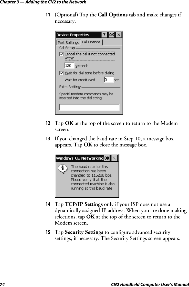 Chapter 3 — Adding the CN2 to the Network 74  CN2 Handheld Computer User’s Manual 11 (Optional) Tap the Call Options tab and make changes if necessary.  12 Tap OK at the top of the screen to return to the Modem screen. 13 If you changed the baud rate in Step 10, a message box appears. Tap OK to close the message box.     14 Tap TCP/IP Settings only if your ISP does not use a dynamically assigned IP address. When you are done making selections, tap OK at the top of the screen to return to the Modem screen. 15 Tap Security Settings to configure advanced security settings, if necessary. The Security Settings screen appears. 