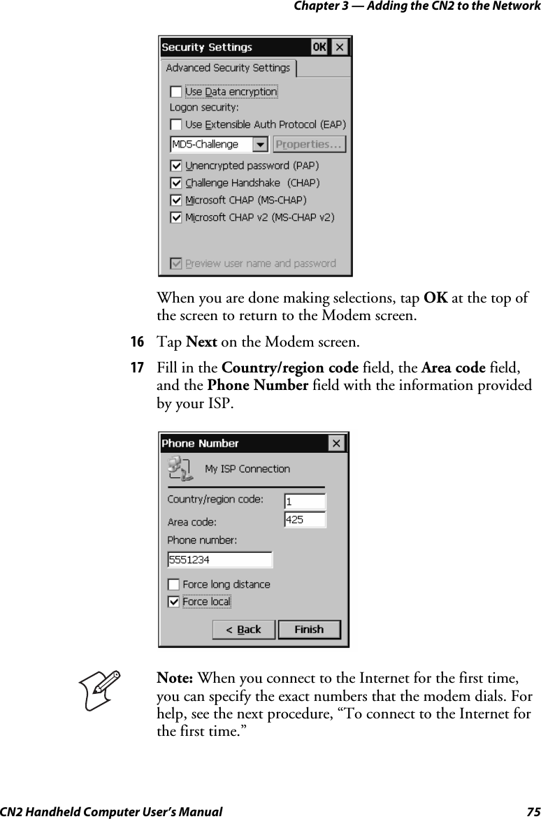 Chapter 3 — Adding the CN2 to the Network CN2 Handheld Computer User’s Manual  75     When you are done making selections, tap OK at the top of the screen to return to the Modem screen. 16 Tap Next on the Modem screen. 17 Fill in the Country/region code field, the Area code field, and the Phone Number field with the information provided by your ISP.      Note: When you connect to the Internet for the first time, you can specify the exact numbers that the modem dials. For help, see the next procedure, “To connect to the Internet for the first time.” 