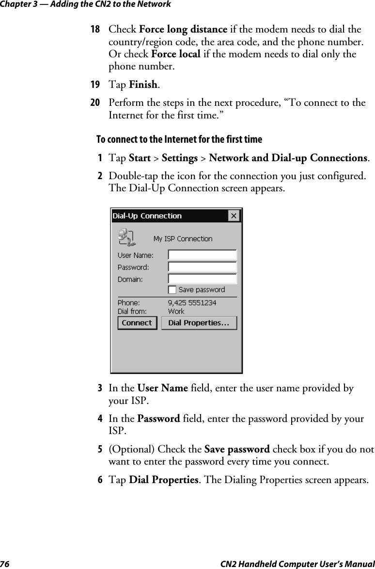 Chapter 3 — Adding the CN2 to the Network 76  CN2 Handheld Computer User’s Manual 18 Check Force long distance if the modem needs to dial the country/region code, the area code, and the phone number. Or check Force local if the modem needs to dial only the phone number. 19 Tap Finish. 20 Perform the steps in the next procedure, “To connect to the Internet for the first time.” To connect to the Internet for the first time 1 Tap Start &gt; Settings &gt; Network and Dial-up Connections. 2 Double-tap the icon for the connection you just configured. The Dial-Up Connection screen appears.     3 In the User Name field, enter the user name provided by your ISP. 4 In the Password field, enter the password provided by your ISP. 5 (Optional) Check the Save password check box if you do not want to enter the password every time you connect. 6 Tap Dial Properties. The Dialing Properties screen appears. 