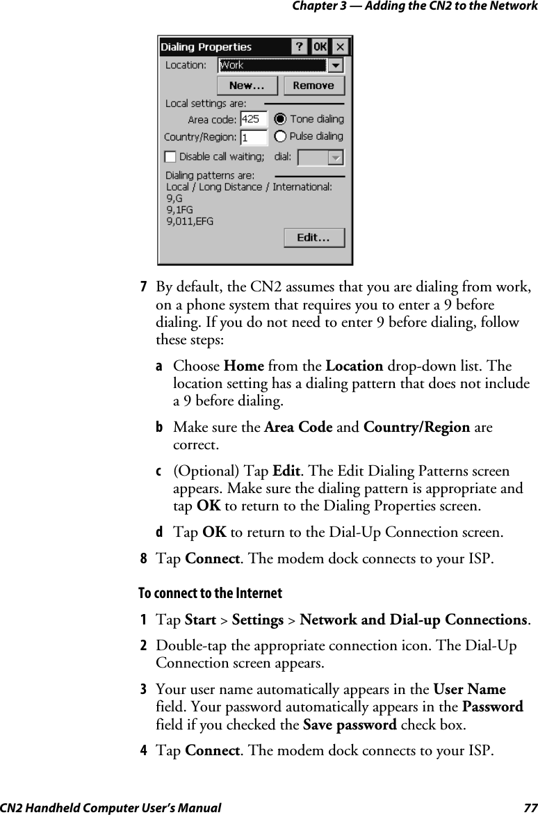 Chapter 3 — Adding the CN2 to the Network CN2 Handheld Computer User’s Manual  77     7 By default, the CN2 assumes that you are dialing from work, on a phone system that requires you to enter a 9 before dialing. If you do not need to enter 9 before dialing, follow these steps: a Choose Home from the Location drop-down list. The location setting has a dialing pattern that does not include a 9 before dialing. b Make sure the Area Code and Country/Region are correct. c (Optional) Tap Edit. The Edit Dialing Patterns screen appears. Make sure the dialing pattern is appropriate and tap OK to return to the Dialing Properties screen. d Tap OK to return to the Dial-Up Connection screen. 8 Tap Connect. The modem dock connects to your ISP. To connect to the Internet 1 Tap Start &gt; Settings &gt; Network and Dial-up Connections. 2 Double-tap the appropriate connection icon. The Dial-Up Connection screen appears.  3 Your user name automatically appears in the User Name field. Your password automatically appears in the Password field if you checked the Save password check box. 4 Tap Connect. The modem dock connects to your ISP. 