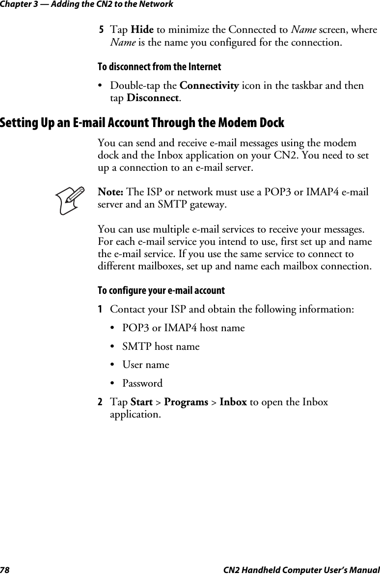 Chapter 3 — Adding the CN2 to the Network 78  CN2 Handheld Computer User’s Manual 5 Tap Hide to minimize the Connected to Name screen, where Name is the name you configured for the connection. To disconnect from the Internet • Double-tap the Connectivity icon in the taskbar and then tap Disconnect. Setting Up an E-mail Account Through the Modem Dock You can send and receive e-mail messages using the modem dock and the Inbox application on your CN2. You need to set up a connection to an e-mail server.   Note: The ISP or network must use a POP3 or IMAP4 e-mail server and an SMTP gateway.  You can use multiple e-mail services to receive your messages. For each e-mail service you intend to use, first set up and name the e-mail service. If you use the same service to connect to different mailboxes, set up and name each mailbox connection. To configure your e-mail account 1 Contact your ISP and obtain the following information: • POP3 or IMAP4 host name • SMTP host name • User name • Password 2 Tap Start &gt; Programs &gt; Inbox to open the Inbox application. 
