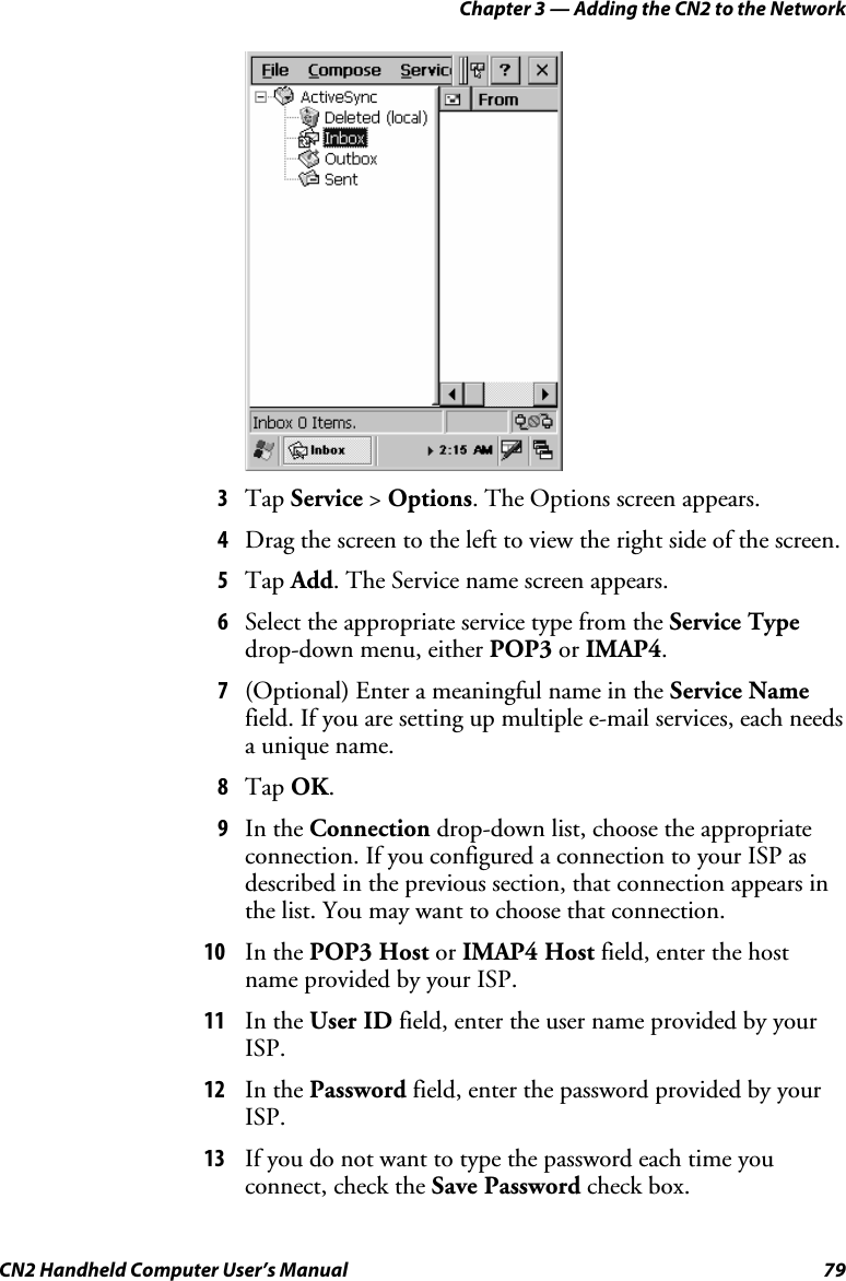 Chapter 3 — Adding the CN2 to the Network CN2 Handheld Computer User’s Manual  79     3 Tap Service &gt; Options. The Options screen appears. 4 Drag the screen to the left to view the right side of the screen. 5 Tap Add. The Service name screen appears. 6 Select the appropriate service type from the Service Type drop-down menu, either POP3 or IMAP4. 7 (Optional) Enter a meaningful name in the Service Name field. If you are setting up multiple e-mail services, each needs a unique name. 8 Tap OK. 9 In the Connection drop-down list, choose the appropriate connection. If you configured a connection to your ISP as described in the previous section, that connection appears in the list. You may want to choose that connection. 10 In the POP3 Host or IMAP4 Host field, enter the host name provided by your ISP. 11 In the User ID field, enter the user name provided by your ISP. 12 In the Password field, enter the password provided by your ISP. 13 If you do not want to type the password each time you connect, check the Save Password check box. 