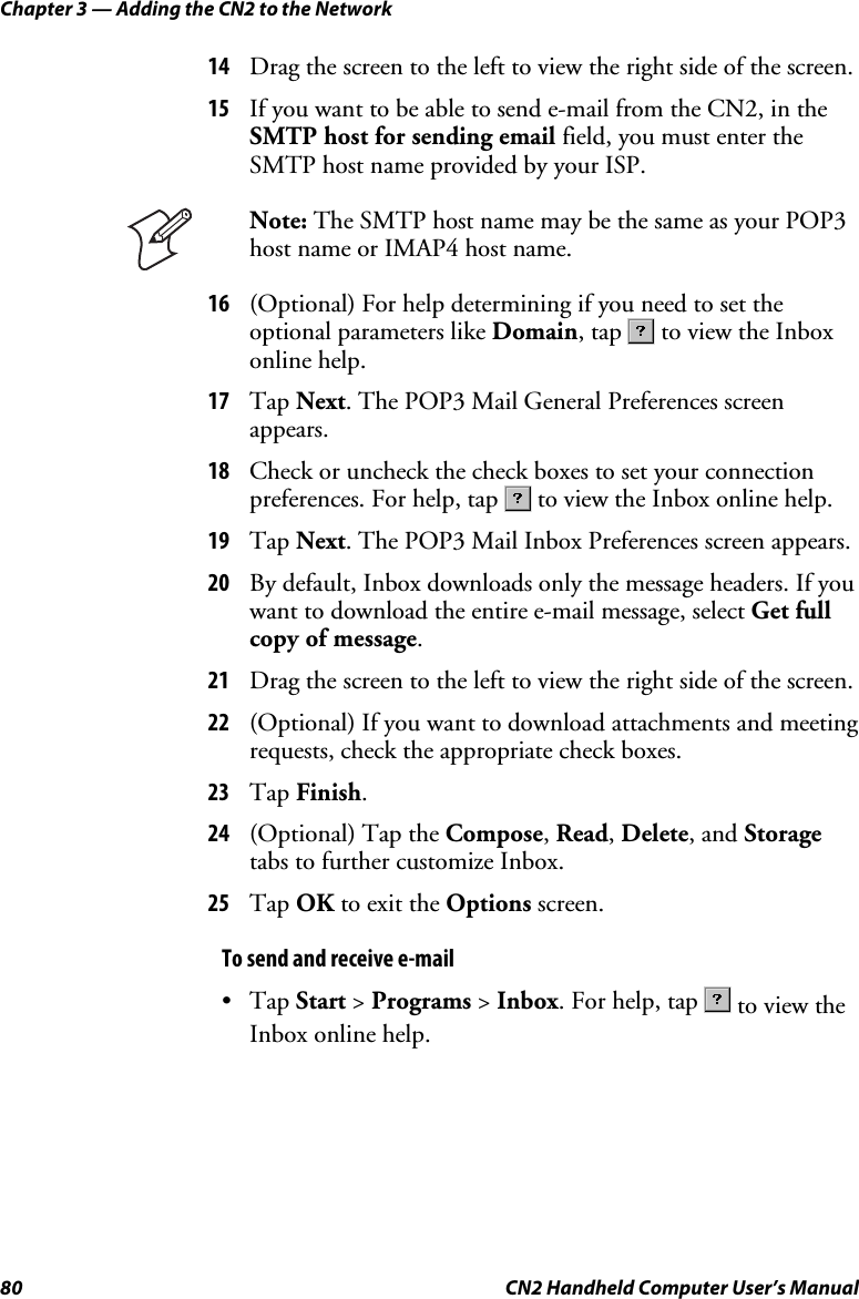 Chapter 3 — Adding the CN2 to the Network 80  CN2 Handheld Computer User’s Manual 14 Drag the screen to the left to view the right side of the screen. 15 If you want to be able to send e-mail from the CN2, in the SMTP host for sending email field, you must enter the SMTP host name provided by your ISP.   Note: The SMTP host name may be the same as your POP3 host name or IMAP4 host name. 16 (Optional) For help determining if you need to set the optional parameters like Domain, tap   to view the Inbox online help. 17 Tap Next. The POP3 Mail General Preferences screen appears. 18 Check or uncheck the check boxes to set your connection preferences. For help, tap   to view the Inbox online help. 19 Tap Next. The POP3 Mail Inbox Preferences screen appears. 20 By default, Inbox downloads only the message headers. If you want to download the entire e-mail message, select Get full copy of message. 21 Drag the screen to the left to view the right side of the screen. 22 (Optional) If you want to download attachments and meeting requests, check the appropriate check boxes.  23 Tap Finish. 24 (Optional) Tap the Compose, Read, Delete, and Storage tabs to further customize Inbox. 25 Tap OK to exit the Options screen. To send and receive e-mail • Tap Start &gt; Programs &gt; Inbox. For help, tap   to view the Inbox online help.   