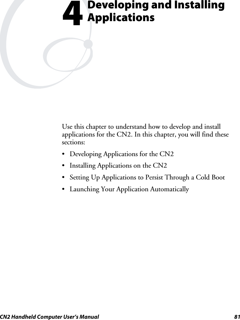  CN2 Handheld Computer User’s Manual  81  Developing and Installing Applications Use this chapter to understand how to develop and install applications for the CN2. In this chapter, you will find these sections: • Developing Applications for the CN2 • Installing Applications on the CN2 • Setting Up Applications to Persist Through a Cold Boot • Launching Your Application Automatically 4 