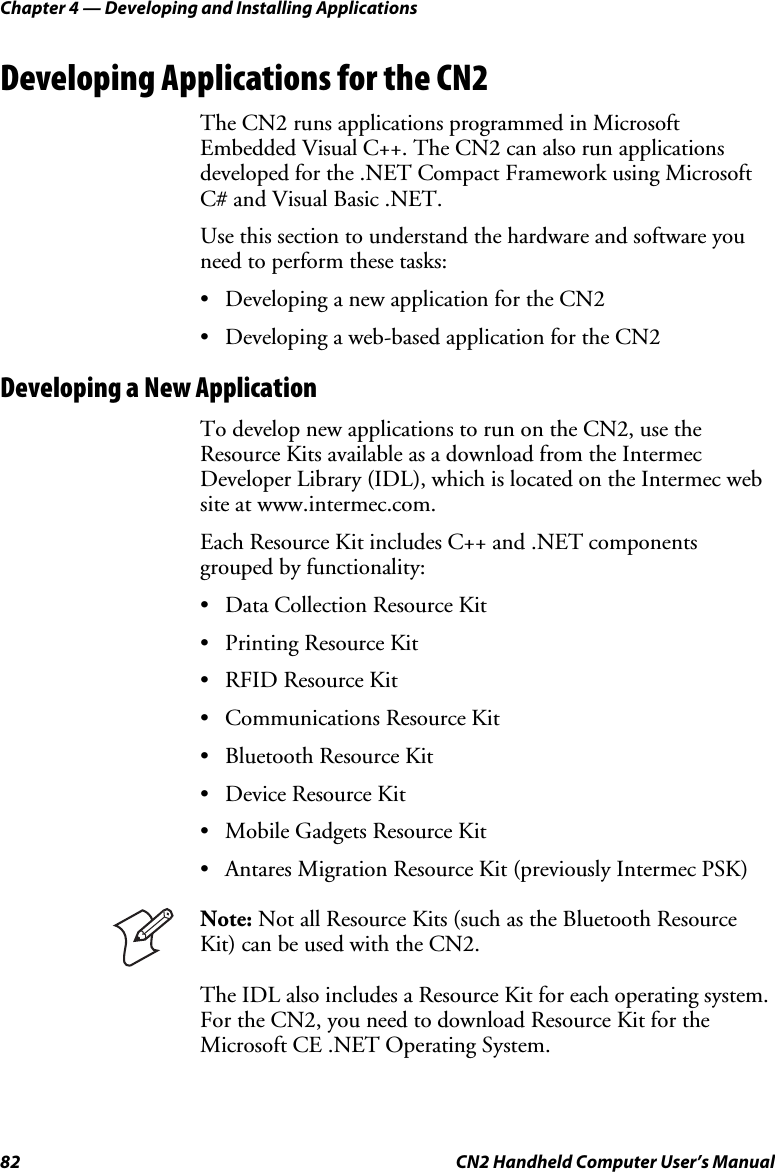 Chapter 4 — Developing and Installing Applications 82  CN2 Handheld Computer User’s Manual Developing Applications for the CN2 The CN2 runs applications programmed in Microsoft Embedded Visual C++. The CN2 can also run applications developed for the .NET Compact Framework using Microsoft C# and Visual Basic .NET. Use this section to understand the hardware and software you need to perform these tasks: • Developing a new application for the CN2 • Developing a web-based application for the CN2 Developing a New Application To develop new applications to run on the CN2, use the Resource Kits available as a download from the Intermec Developer Library (IDL), which is located on the Intermec web site at www.intermec.com.  Each Resource Kit includes C++ and .NET components grouped by functionality: • Data Collection Resource Kit • Printing Resource Kit • RFID Resource Kit • Communications Resource Kit • Bluetooth Resource Kit • Device Resource Kit • Mobile Gadgets Resource Kit • Antares Migration Resource Kit (previously Intermec PSK)  Note: Not all Resource Kits (such as the Bluetooth Resource Kit) can be used with the CN2. The IDL also includes a Resource Kit for each operating system. For the CN2, you need to download Resource Kit for the Microsoft CE .NET Operating System.  