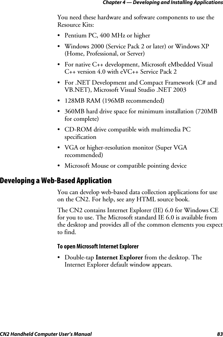 Chapter 4 — Developing and Installing Applications CN2 Handheld Computer User’s Manual  83 You need these hardware and software components to use the Resource Kits:  • Pentium PC, 400 MHz or higher • Windows 2000 (Service Pack 2 or later) or Windows XP (Home, Professional, or Server) • For native C++ development, Microsoft eMbedded Visual C++ version 4.0 with eVC++ Service Pack 2 • For .NET Development and Compact Framework (C# and VB.NET), Microsoft Visual Studio .NET 2003 • 128MB RAM (196MB recommended) • 360MB hard drive space for minimum installation (720MB for complete) • CD-ROM drive compatible with multimedia PC specification • VGA or higher-resolution monitor (Super VGA recommended) • Microsoft Mouse or compatible pointing device Developing a Web-Based Application You can develop web-based data collection applications for use on the CN2. For help, see any HTML source book.  The CN2 contains Internet Explorer (IE) 6.0 for Windows CE for you to use. The Microsoft standard IE 6.0 is available from the desktop and provides all of the common elements you expect to find.  To open Microsoft Internet Explorer • Double-tap Internet Explorer from the desktop. The Internet Explorer default window appears. 