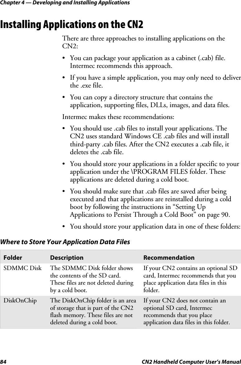 Chapter 4 — Developing and Installing Applications 84  CN2 Handheld Computer User’s Manual Installing Applications on the CN2 There are three approaches to installing applications on the CN2: • You can package your application as a cabinet (.cab) file. Intermec recommends this approach. • If you have a simple application, you may only need to deliver the .exe file. • You can copy a directory structure that contains the application, supporting files, DLLs, images, and data files. Intermec makes these recommendations: • You should use .cab files to install your applications. The CN2 uses standard Windows CE .cab files and will install third-party .cab files. After the CN2 executes a .cab file, it deletes the .cab file.  • You should store your applications in a folder specific to your application under the \PROGRAM FILES folder. These applications are deleted during a cold boot.  • You should make sure that .cab files are saved after being executed and that applications are reinstalled during a cold boot by following the instructions in “Setting Up Applications to Persist Through a Cold Boot” on page 90. • You should store your application data in one of these folders:  Where to Store Your Application Data Files Folder  Description  Recommendation SDMMC Disk  The SDMMC Disk folder shows the contents of the SD card. These files are not deleted during by a cold boot. If your CN2 contains an optional SD card, Intermec recommends that you place application data files in this folder. DiskOnChip  The DiskOnChip folder is an area of storage that is part of the CN2 flash memory. These files are not deleted during a cold boot. If your CN2 does not contain an optional SD card, Intermec recommends that you place application data files in this folder.     