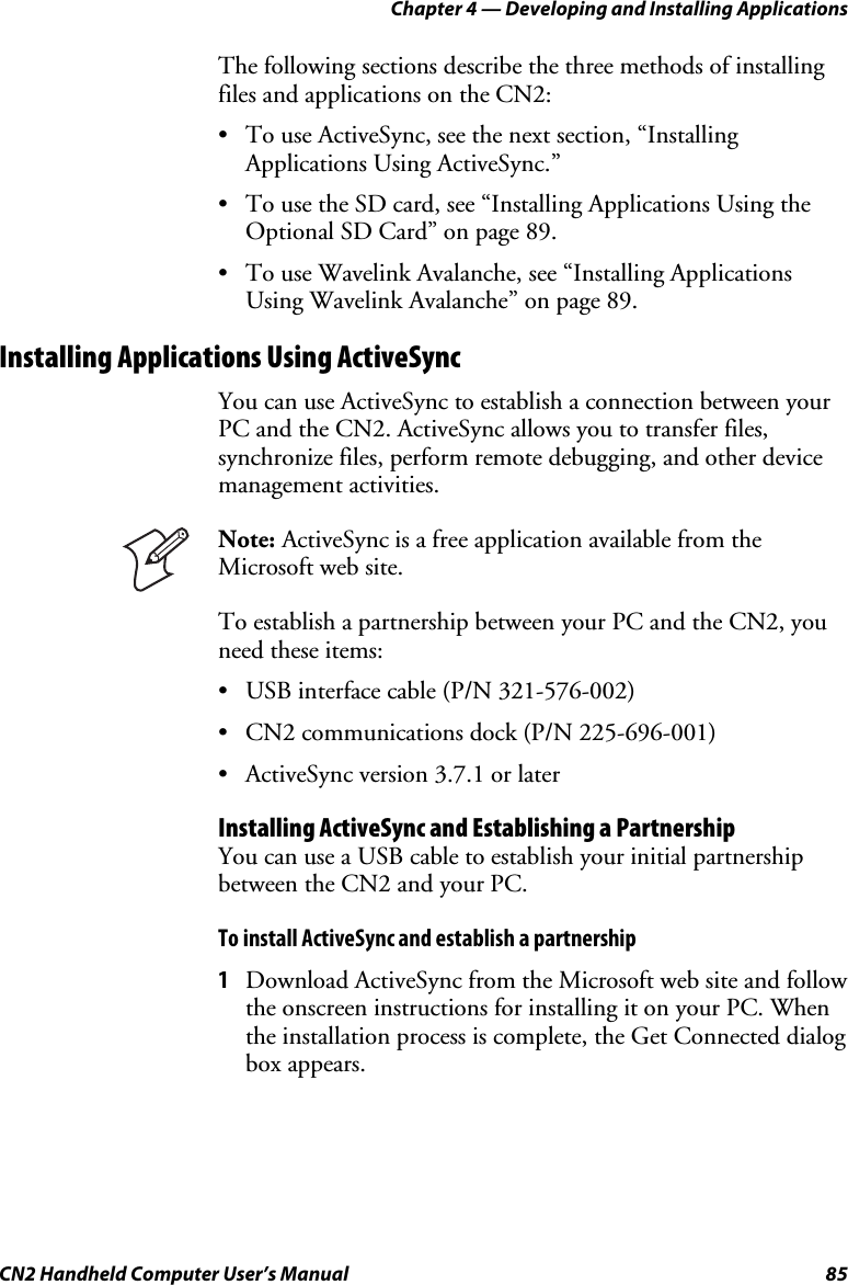 Chapter 4 — Developing and Installing Applications CN2 Handheld Computer User’s Manual  85 The following sections describe the three methods of installing files and applications on the CN2: • To use ActiveSync, see the next section, “Installing Applications Using ActiveSync.” • To use the SD card, see “Installing Applications Using the Optional SD Card” on page 89. • To use Wavelink Avalanche, see “Installing Applications Using Wavelink Avalanche” on page 89. Installing Applications Using ActiveSync You can use ActiveSync to establish a connection between your PC and the CN2. ActiveSync allows you to transfer files, synchronize files, perform remote debugging, and other device management activities.   Note: ActiveSync is a free application available from the Microsoft web site. To establish a partnership between your PC and the CN2, you need these items:  • USB interface cable (P/N 321-576-002) • CN2 communications dock (P/N 225-696-001) • ActiveSync version 3.7.1 or later Installing ActiveSync and Establishing a Partnership You can use a USB cable to establish your initial partnership between the CN2 and your PC.  To install ActiveSync and establish a partnership 1 Download ActiveSync from the Microsoft web site and follow the onscreen instructions for installing it on your PC. When the installation process is complete, the Get Connected dialog box appears. 