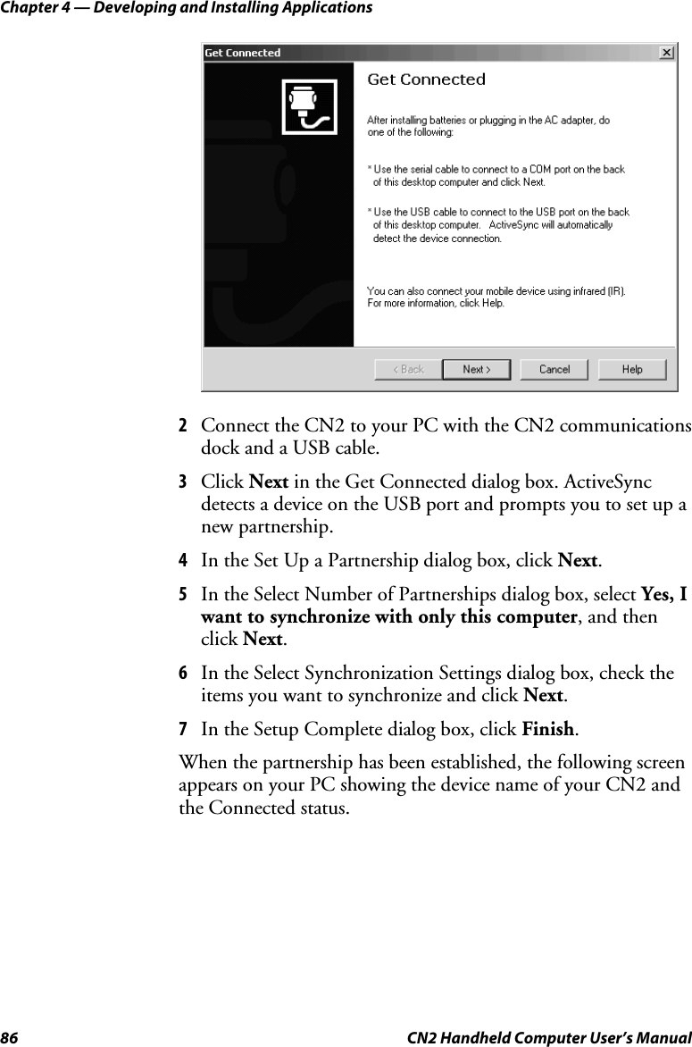 Chapter 4 — Developing and Installing Applications 86  CN2 Handheld Computer User’s Manual     2 Connect the CN2 to your PC with the CN2 communications dock and a USB cable. 3 Click Next in the Get Connected dialog box. ActiveSync detects a device on the USB port and prompts you to set up a new partnership. 4 In the Set Up a Partnership dialog box, click Next. 5 In the Select Number of Partnerships dialog box, select Yes, I want to synchronize with only this computer, and then click Next. 6 In the Select Synchronization Settings dialog box, check the items you want to synchronize and click Next. 7 In the Setup Complete dialog box, click Finish.  When the partnership has been established, the following screen appears on your PC showing the device name of your CN2 and the Connected status. 