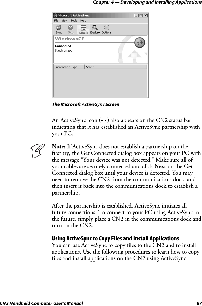 Chapter 4 — Developing and Installing Applications CN2 Handheld Computer User’s Manual  87    The Microsoft ActiveSync Screen An ActiveSync icon ( ) also appears on the CN2 status bar indicating that it has established an ActiveSync partnership with your PC.  Note: If ActiveSync does not establish a partnership on the  first try, the Get Connected dialog box appears on your PC with the message “Your device was not detected.” Make sure all of your cables are securely connected and click Next on the Get Connected dialog box until your device is detected. You may need to remove the CN2 from the communications dock, and then insert it back into the communications dock to establish a partnership. After the partnership is established, ActiveSync initiates all future connections. To connect to your PC using ActiveSync in the future, simply place a CN2 in the communications dock and turn on the CN2. Using ActiveSync to Copy Files and Install Applications You can use ActiveSync to copy files to the CN2 and to install applications. Use the following procedures to learn how to copy files and install applications on the CN2 using ActiveSync. 