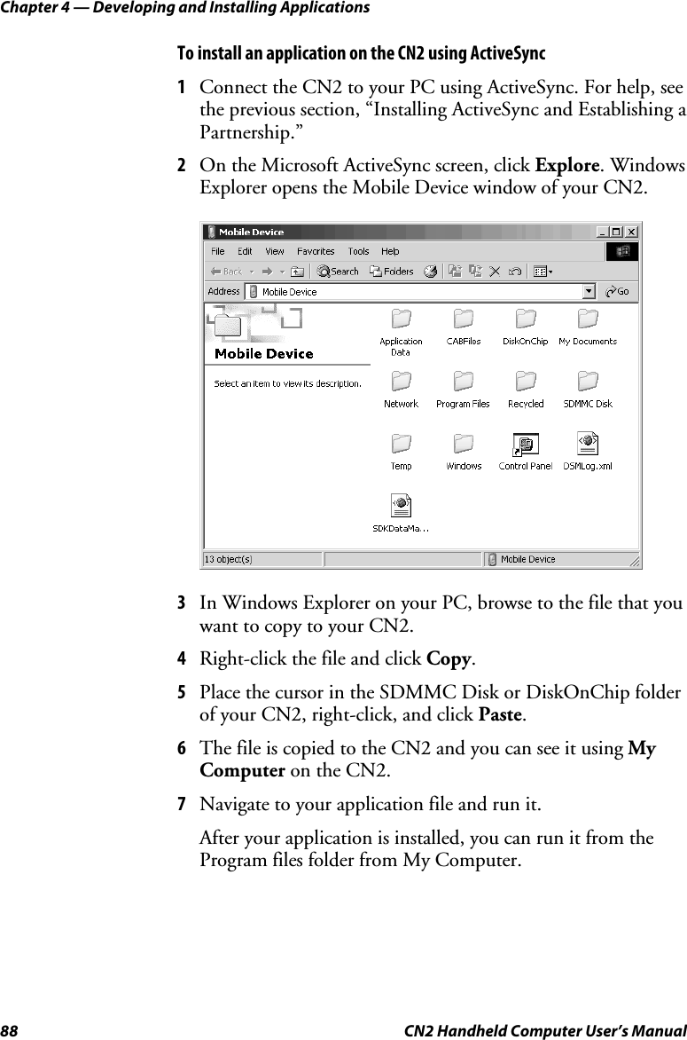 Chapter 4 — Developing and Installing Applications 88  CN2 Handheld Computer User’s Manual To install an application on the CN2 using ActiveSync 1 Connect the CN2 to your PC using ActiveSync. For help, see the previous section, “Installing ActiveSync and Establishing a Partnership.” 2 On the Microsoft ActiveSync screen, click Explore. Windows Explorer opens the Mobile Device window of your CN2.     3 In Windows Explorer on your PC, browse to the file that you want to copy to your CN2. 4 Right-click the file and click Copy.  5 Place the cursor in the SDMMC Disk or DiskOnChip folder of your CN2, right-click, and click Paste.  6 The file is copied to the CN2 and you can see it using My Computer on the CN2. 7 Navigate to your application file and run it. After your application is installed, you can run it from the Program files folder from My Computer. 
