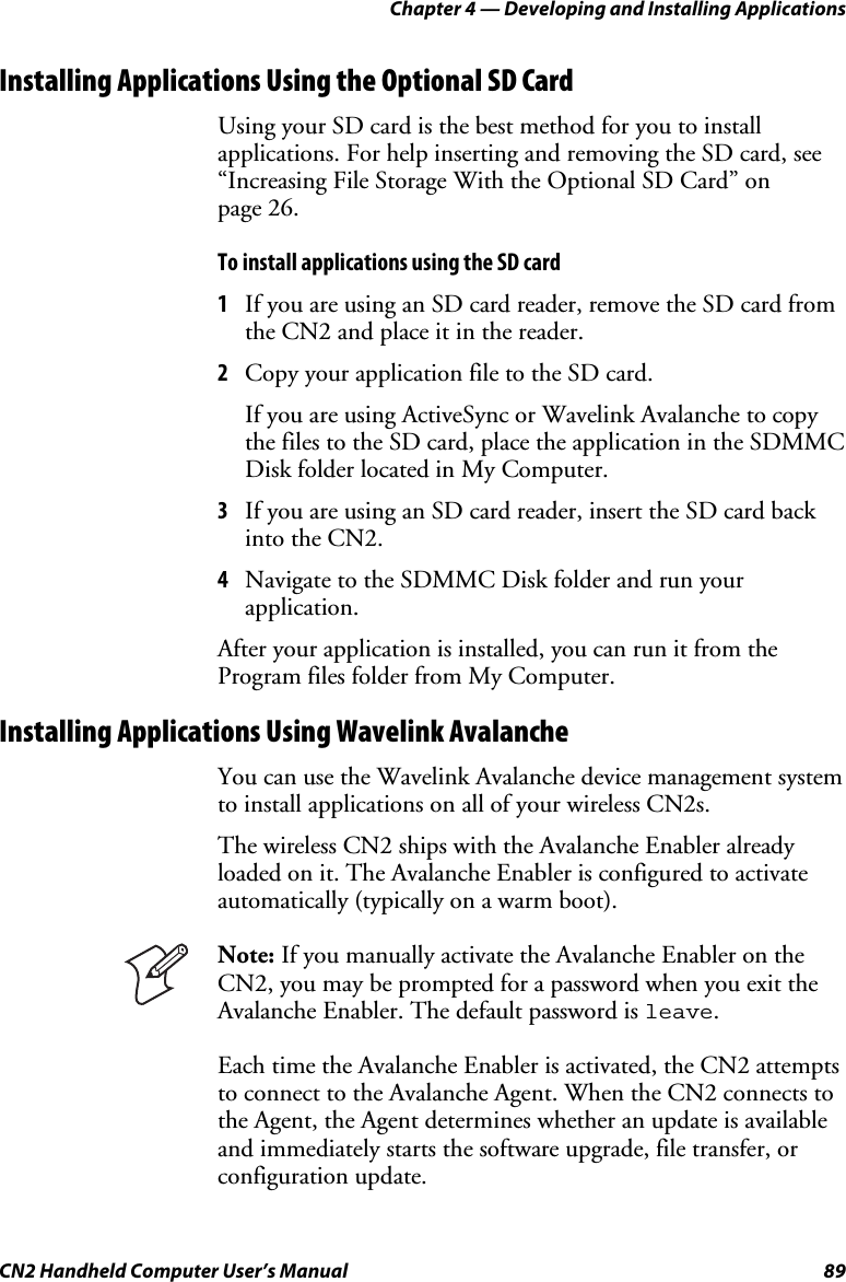 Chapter 4 — Developing and Installing Applications CN2 Handheld Computer User’s Manual  89 Installing Applications Using the Optional SD Card Using your SD card is the best method for you to install applications. For help inserting and removing the SD card, see “Increasing File Storage With the Optional SD Card” on  page 26. To install applications using the SD card 1 If you are using an SD card reader, remove the SD card from the CN2 and place it in the reader.  2 Copy your application file to the SD card. If you are using ActiveSync or Wavelink Avalanche to copy the files to the SD card, place the application in the SDMMC Disk folder located in My Computer. 3 If you are using an SD card reader, insert the SD card back into the CN2. 4 Navigate to the SDMMC Disk folder and run your application. After your application is installed, you can run it from the Program files folder from My Computer. Installing Applications Using Wavelink Avalanche You can use the Wavelink Avalanche device management system to install applications on all of your wireless CN2s.  The wireless CN2 ships with the Avalanche Enabler already loaded on it. The Avalanche Enabler is configured to activate automatically (typically on a warm boot).   Note: If you manually activate the Avalanche Enabler on the CN2, you may be prompted for a password when you exit the Avalanche Enabler. The default password is leave.  Each time the Avalanche Enabler is activated, the CN2 attempts to connect to the Avalanche Agent. When the CN2 connects to the Agent, the Agent determines whether an update is available and immediately starts the software upgrade, file transfer, or configuration update.  