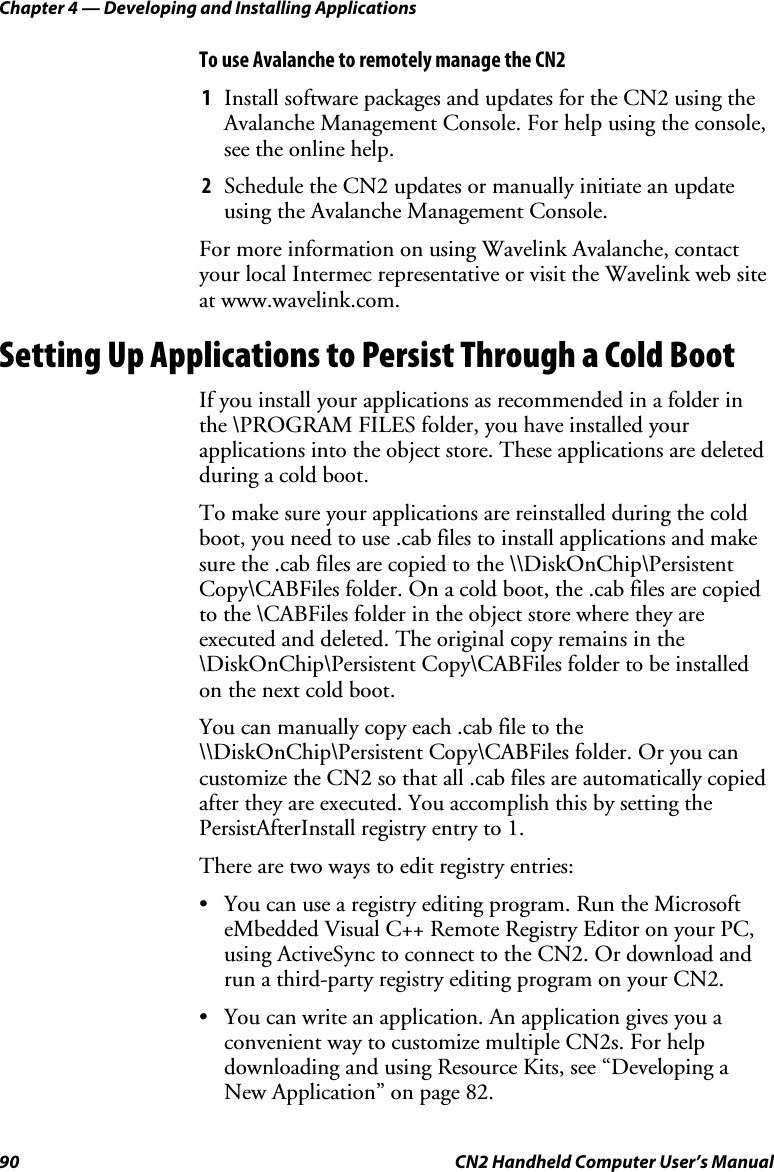 Chapter 4 — Developing and Installing Applications 90  CN2 Handheld Computer User’s Manual To use Avalanche to remotely manage the CN2 1 Install software packages and updates for the CN2 using the Avalanche Management Console. For help using the console, see the online help. 2 Schedule the CN2 updates or manually initiate an update using the Avalanche Management Console. For more information on using Wavelink Avalanche, contact your local Intermec representative or visit the Wavelink web site at www.wavelink.com. Setting Up Applications to Persist Through a Cold Boot If you install your applications as recommended in a folder in the \PROGRAM FILES folder, you have installed your applications into the object store. These applications are deleted during a cold boot.  To make sure your applications are reinstalled during the cold boot, you need to use .cab files to install applications and make sure the .cab files are copied to the \\DiskOnChip\Persistent Copy\CABFiles folder. On a cold boot, the .cab files are copied to the \CABFiles folder in the object store where they are executed and deleted. The original copy remains in the \DiskOnChip\Persistent Copy\CABFiles folder to be installed on the next cold boot.  You can manually copy each .cab file to the \\DiskOnChip\Persistent Copy\CABFiles folder. Or you can customize the CN2 so that all .cab files are automatically copied after they are executed. You accomplish this by setting the PersistAfterInstall registry entry to 1.  There are two ways to edit registry entries:  • You can use a registry editing program. Run the Microsoft eMbedded Visual C++ Remote Registry Editor on your PC, using ActiveSync to connect to the CN2. Or download and run a third-party registry editing program on your CN2.  • You can write an application. An application gives you a convenient way to customize multiple CN2s. For help downloading and using Resource Kits, see “Developing a New Application” on page 82.  