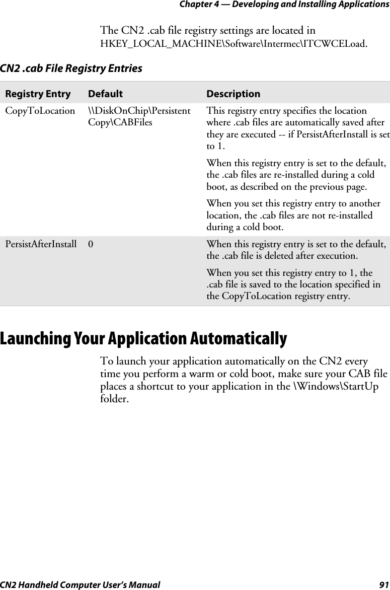 Chapter 4 — Developing and Installing Applications CN2 Handheld Computer User’s Manual  91 The CN2 .cab file registry settings are located in HKEY_LOCAL_MACHINE\Software\Intermec\ITCWCELoad.  CN2 .cab File Registry Entries Registry Entry  Default  Description CopyToLocation \\DiskOnChip\Persistent Copy\CABFiles This registry entry specifies the location where .cab files are automatically saved after they are executed -- if PersistAfterInstall is set to 1. When this registry entry is set to the default, the .cab files are re-installed during a cold boot, as described on the previous page. When you set this registry entry to another location, the .cab files are not re-installed during a cold boot.  PersistAfterInstall  0  When this registry entry is set to the default, the .cab file is deleted after execution.  When you set this registry entry to 1, the .cab file is saved to the location specified in the CopyToLocation registry entry.      Launching Your Application Automatically To launch your application automatically on the CN2 every time you perform a warm or cold boot, make sure your CAB file places a shortcut to your application in the \Windows\StartUp folder.  