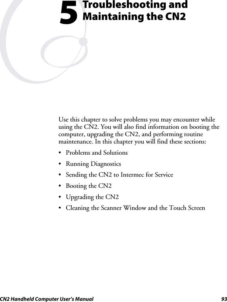  CN2 Handheld Computer User’s Manual  93  Troubleshooting and Maintaining the CN2 Use this chapter to solve problems you may encounter while using the CN2. You will also find information on booting the computer, upgrading the CN2, and performing routine maintenance. In this chapter you will find these sections:  • Problems and Solutions • Running Diagnostics • Sending the CN2 to Intermec for Service • Booting the CN2 • Upgrading the CN2 • Cleaning the Scanner Window and the Touch Screen 5 