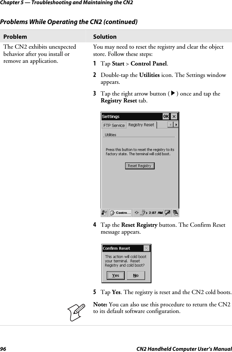 Chapter 5 — Troubleshooting and Maintaining the CN2 96  CN2 Handheld Computer User’s Manual Problems While Operating the CN2 (continued) Problem  Solution The CN2 exhibits unexpected behavior after you install or remove an application.  You may need to reset the registry and clear the object store. Follow these steps: 1 Tap Start &gt; Control Panel.  2 Double-tap the Utilities icon. The Settings window appears.  3 Tap the right arrow button ( R ) once and tap the Registry Reset tab.   4 Tap the Reset Registry button. The Confirm Reset message appears.  5 Tap Yes. The registry is reset and the CN2 cold boots.  Note: You can also use this procedure to return the CN2 to its default software configuration.     