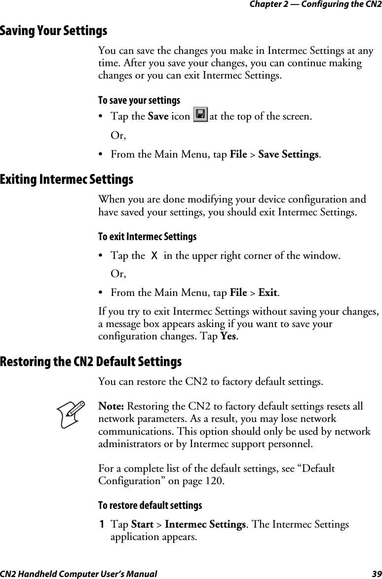 Chapter 2 — Configuring the CN2 CN2 Handheld Computer User’s Manual  39 Saving Your Settings You can save the changes you make in Intermec Settings at any time. After you save your changes, you can continue making changes or you can exit Intermec Settings.  To save your settings • Tap the Save icon  at the top of the screen.  Or,  • From the Main Menu, tap File &gt; Save Settings.  Exiting Intermec Settings When you are done modifying your device configuration and have saved your settings, you should exit Intermec Settings.  To exit Intermec Settings • Tap the X in the upper right corner of the window. Or, • From the Main Menu, tap File &gt; Exit. If you try to exit Intermec Settings without saving your changes, a message box appears asking if you want to save your configuration changes. Tap Yes. Restoring the CN2 Default Settings You can restore the CN2 to factory default settings.   Note: Restoring the CN2 to factory default settings resets all network parameters. As a result, you may lose network communications. This option should only be used by network administrators or by Intermec support personnel. For a complete list of the default settings, see “Default Configuration” on page 120. To restore default settings 1 Tap Start &gt; Intermec Settings. The Intermec Settings application appears. 