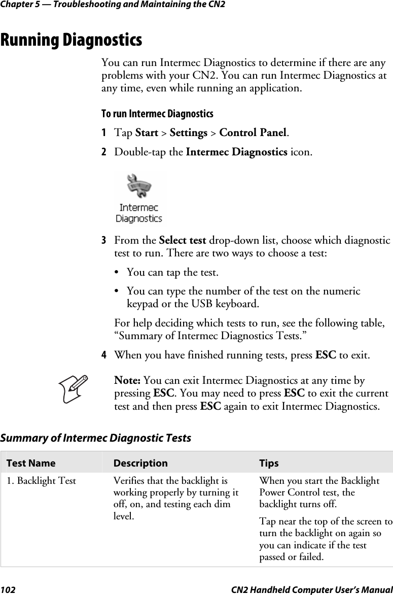 Chapter 5 — Troubleshooting and Maintaining the CN2 102  CN2 Handheld Computer User’s Manual Running Diagnostics You can run Intermec Diagnostics to determine if there are any problems with your CN2. You can run Intermec Diagnostics at any time, even while running an application.  To run Intermec Diagnostics 1 Tap Start &gt; Settings &gt; Control Panel. 2 Double-tap the Intermec Diagnostics icon.     3 From the Select test drop-down list, choose which diagnostic test to run. There are two ways to choose a test:  • You can tap the test. • You can type the number of the test on the numeric keypad or the USB keyboard. For help deciding which tests to run, see the following table, “Summary of Intermec Diagnostics Tests.” 4 When you have finished running tests, press ESC to exit.  Note: You can exit Intermec Diagnostics at any time by pressing ESC. You may need to press ESC to exit the current test and then press ESC again to exit Intermec Diagnostics. Summary of Intermec Diagnostic Tests Test Name  Description  Tips 1. Backlight Test  Verifies that the backlight is working properly by turning it off, on, and testing each dim level. When you start the Backlight Power Control test, the backlight turns off.  Tap near the top of the screen to turn the backlight on again so you can indicate if the test passed or failed. 