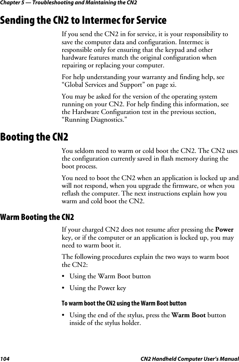 Chapter 5 — Troubleshooting and Maintaining the CN2 104  CN2 Handheld Computer User’s Manual Sending the CN2 to Intermec for Service If you send the CN2 in for service, it is your responsibility to save the computer data and configuration. Intermec is responsible only for ensuring that the keypad and other hardware features match the original configuration when repairing or replacing your computer.  For help understanding your warranty and finding help, see “Global Services and Support” on page xi. You may be asked for the version of the operating system running on your CN2. For help finding this information, see the Hardware Configuration test in the previous section, “Running Diagnostics.” Booting the CN2 You seldom need to warm or cold boot the CN2. The CN2 uses the configuration currently saved in flash memory during the boot process. You need to boot the CN2 when an application is locked up and will not respond, when you upgrade the firmware, or when you reflash the computer. The next instructions explain how you warm and cold boot the CN2. Warm Booting the CN2 If your charged CN2 does not resume after pressing the Power key, or if the computer or an application is locked up, you may need to warm boot it.  The following procedures explain the two ways to warm boot the CN2: • Using the Warm Boot button • Using the Power key To warm boot the CN2 using the Warm Boot button • Using the end of the stylus, press the Warm Boot button inside of the stylus holder.  
