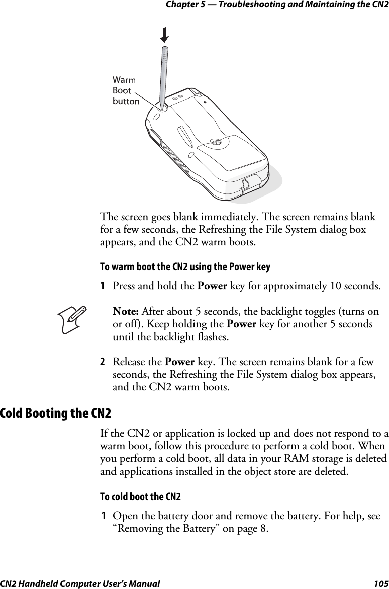 Chapter 5 — Troubleshooting and Maintaining the CN2 CN2 Handheld Computer User’s Manual  105   WaBoobut The screen goes blank immediately. The screen remains blank for a few seconds, the Refreshing the File System dialog box appears, and the CN2 warm boots. To warm boot the CN2 using the Power key 1 Press and hold the Power key for approximately 10 seconds.  Note: After about 5 seconds, the backlight toggles (turns on or off). Keep holding the Power key for another 5 seconds until the backlight flashes. 2 Release the Power key. The screen remains blank for a few seconds, the Refreshing the File System dialog box appears, and the CN2 warm boots. Cold Booting the CN2 If the CN2 or application is locked up and does not respond to a warm boot, follow this procedure to perform a cold boot. When you perform a cold boot, all data in your RAM storage is deleted and applications installed in the object store are deleted.  To cold boot the CN2 1 Open the battery door and remove the battery. For help, see “Removing the Battery” on page 8. 