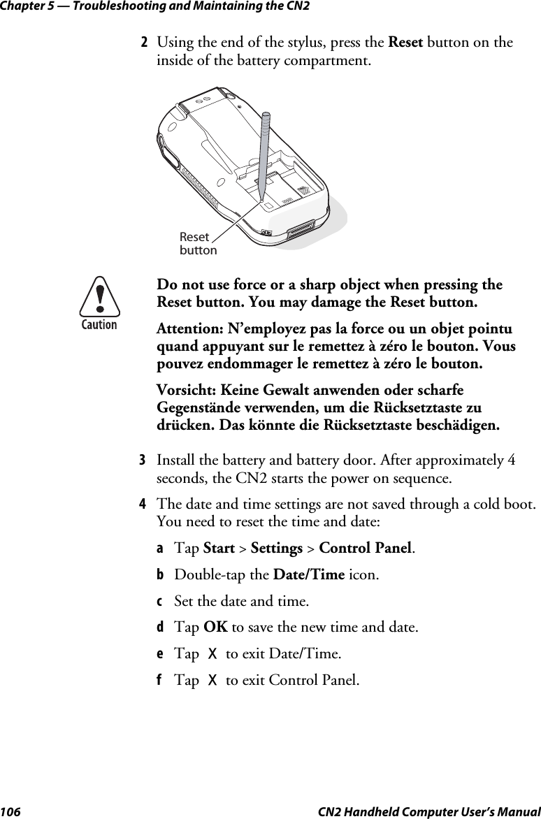 Chapter 5 — Troubleshooting and Maintaining the CN2 106  CN2 Handheld Computer User’s Manual 2 Using the end of the stylus, press the Reset button on the inside of the battery compartment.   Resetbutton  Do not use force or a sharp object when pressing the Reset button. You may damage the Reset button. Attention: N’employez pas la force ou un objet pointu quand appuyant sur le remettez à zéro le bouton. Vous pouvez endommager le remettez à zéro le bouton.  Vorsicht: Keine Gewalt anwenden oder scharfe Gegenstände verwenden, um die Rücksetztaste zu drücken. Das könnte die Rücksetztaste beschädigen. 3 Install the battery and battery door. After approximately 4 seconds, the CN2 starts the power on sequence. 4 The date and time settings are not saved through a cold boot. You need to reset the time and date:  a Tap Start &gt; Settings &gt; Control Panel.  b Double-tap the Date/Time icon. c Set the date and time. d Tap OK to save the new time and date. e Tap X to exit Date/Time. f Tap X to exit Control Panel. 